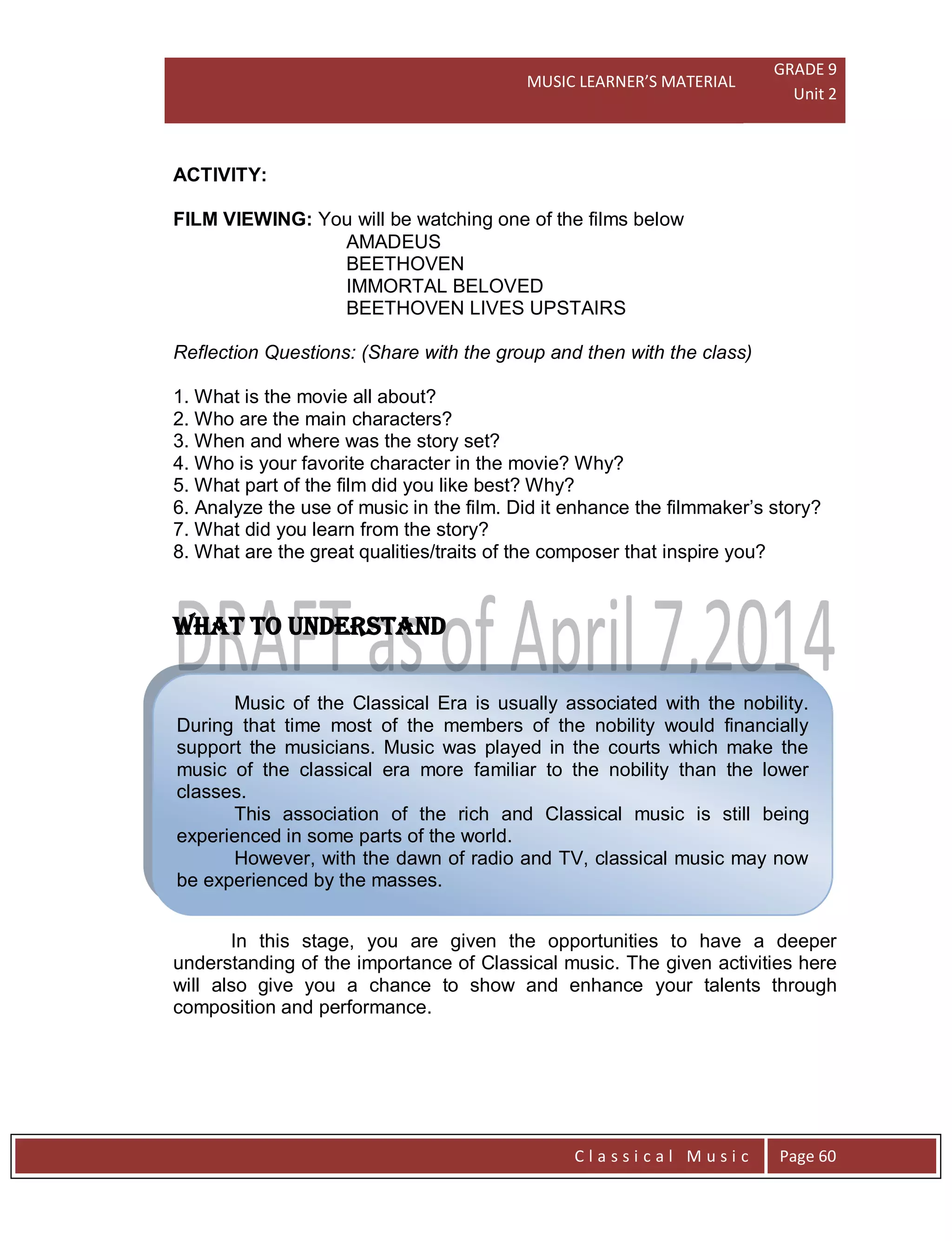 MUSIC LEARNER’S MATERIAL
GRADE 9
Unit 2
C l a s s i c a l M u s i c Page 60
Music of the Classical Era is usually associated with the nobility.
During that time most of the members of the nobility would financially
support the musicians. Music was played in the courts which make the
music of the classical era more familiar to the nobility than the lower
classes.
This association of the rich and Classical music is still being
experienced in some parts of the world.
However, with the dawn of radio and TV, classical music may now
be experienced by the masses.
ACTIVITY:
FILM VIEWING: You will be watching one of the films below
AMADEUS
BEETHOVEN
IMMORTAL BELOVED
BEETHOVEN LIVES UPSTAIRS
Reflection Questions: (Share with the group and then with the class)
1. What is the movie all about?
2. Who are the main characters?
3. When and where was the story set?
4. Who is your favorite character in the movie? Why?
5. What part of the film did you like best? Why?
6. Analyze the use of music in the film. Did it enhance the filmmaker’s story?
7. What did you learn from the story?
8. What are the great qualities/traits of the composer that inspire you?
WHAT TO UNDERSTAND
In this stage, you are given the opportunities to have a deeper
understanding of the importance of Classical music. The given activities here
will also give you a chance to show and enhance your talents through
composition and performance.
 