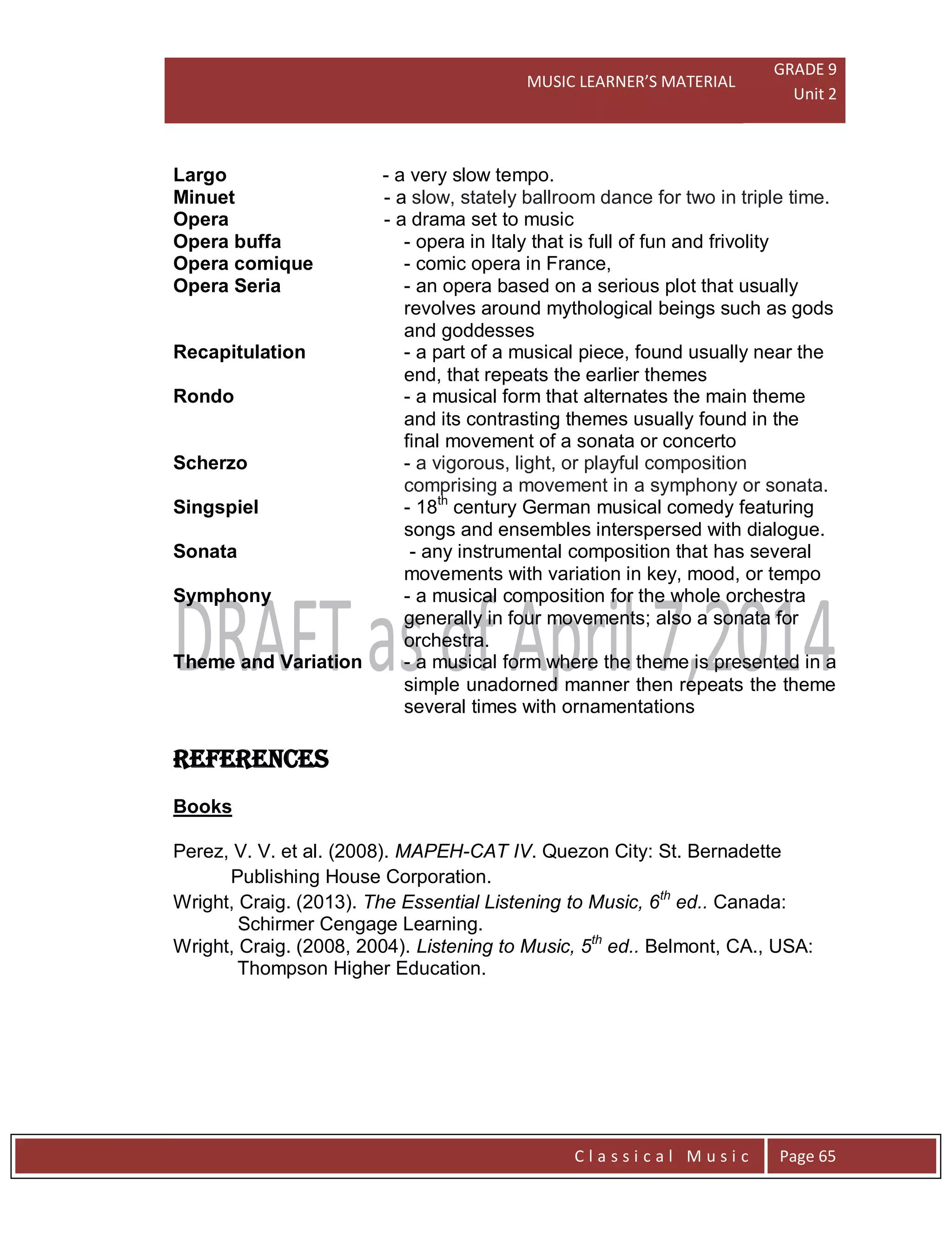 MUSIC LEARNER’S MATERIAL
GRADE 9
Unit 2
C l a s s i c a l M u s i c Page 65
Largo - a very slow tempo.
Minuet - a slow, stately ballroom dance for two in triple time.
Opera - a drama set to music
Opera buffa - opera in Italy that is full of fun and frivolity
Opera comique - comic opera in France,
Opera Seria - an opera based on a serious plot that usually
revolves around mythological beings such as gods
and goddesses
Recapitulation - a part of a musical piece, found usually near the
end, that repeats the earlier themes
Rondo - a musical form that alternates the main theme
and its contrasting themes usually found in the
final movement of a sonata or concerto
Scherzo - a vigorous, light, or playful composition
comprising a movement in a symphony or sonata.
Singspiel - 18th
century German musical comedy featuring
songs and ensembles interspersed with dialogue.
Sonata - any instrumental composition that has several
movements with variation in key, mood, or tempo
Symphony - a musical composition for the whole orchestra
generally in four movements; also a sonata for
orchestra.
Theme and Variation - a musical form where the theme is presented in a
simple unadorned manner then repeats the theme
several times with ornamentations
REFERENCES
Books
Perez, V. V. et al. (2008). MAPEH-CAT IV. Quezon City: St. Bernadette
Publishing House Corporation.
Wright, Craig. (2013). The Essential Listening to Music, 6th
ed.. Canada:
Schirmer Cengage Learning.
Wright, Craig. (2008, 2004). Listening to Music, 5th
ed.. Belmont, CA., USA:
Thompson Higher Education.
 