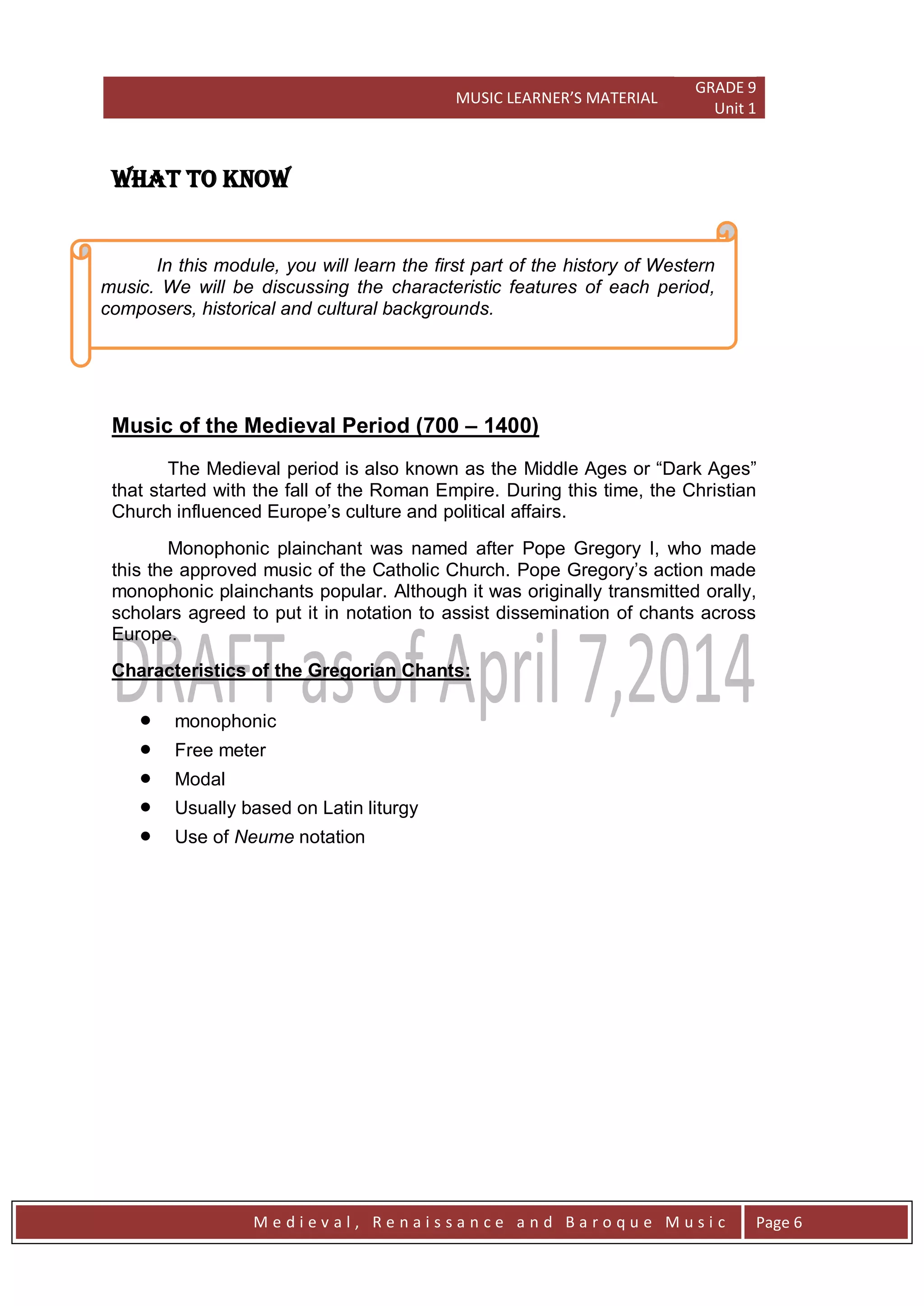 MUSIC LEARNER’S MATERIAL
GRADE 9
Unit 1
M e d i e v a l , R e n a i s s a n c e a n d B a r o q u e M u s i c Page 6
WHAT TO KNOW
Music of the Medieval Period (700 – 1400)
The Medieval period is also known as the Middle Ages or ―Dark Ages‖
that started with the fall of the Roman Empire. During this time, the Christian
Church influenced Europe’s culture and political affairs.
Monophonic plainchant was named after Pope Gregory I, who made
this the approved music of the Catholic Church. Pope Gregory’s action made
monophonic plainchants popular. Although it was originally transmitted orally,
scholars agreed to put it in notation to assist dissemination of chants across
Europe.
Characteristics of the Gregorian Chants:
 monophonic
 Free meter
 Modal
 Usually based on Latin liturgy
 Use of Neume notation
In this module, you will learn the first part of the history of Western
music. We will be discussing the characteristic features of each period,
composers, historical and cultural backgrounds.
 