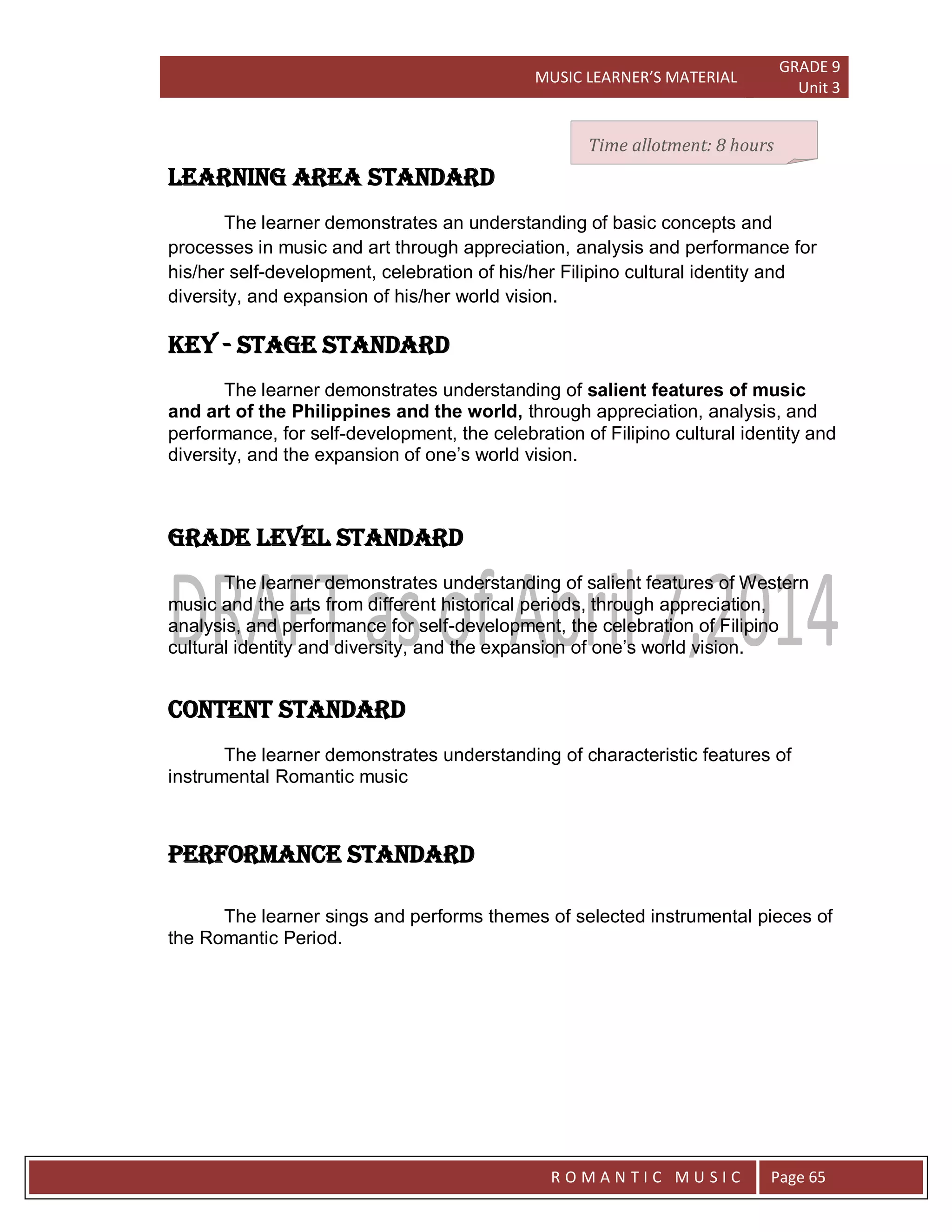 MUSIC LEARNER’S MATERIAL
GRADE 9
Unit 3
RO
R O M A N T I C M U S I C Page 65
LEARNING AREA STANDARD
The learner demonstrates an understanding of basic concepts and
processes in music and art through appreciation, analysis and performance for
his/her self-development, celebration of his/her Filipino cultural identity and
diversity, and expansion of his/her world vision.
key - stage STANDARD
The learner demonstrates understanding of salient features of music
and art of the Philippines and the world, through appreciation, analysis, and
performance, for self-development, the celebration of Filipino cultural identity and
diversity, and the expansion of one’s world vision.
grade level STANDARD
The learner demonstrates understanding of salient features of Western
music and the arts from different historical periods, through appreciation,
analysis, and performance for self-development, the celebration of Filipino
cultural identity and diversity, and the expansion of one’s world vision.
CONTENT STANDARD
The learner demonstrates understanding of characteristic features of
instrumental Romantic music
PERFORMANCE STANDARD
The learner sings and performs themes of selected instrumental pieces of
the Romantic Period.
Time allotment: 8 hours
 