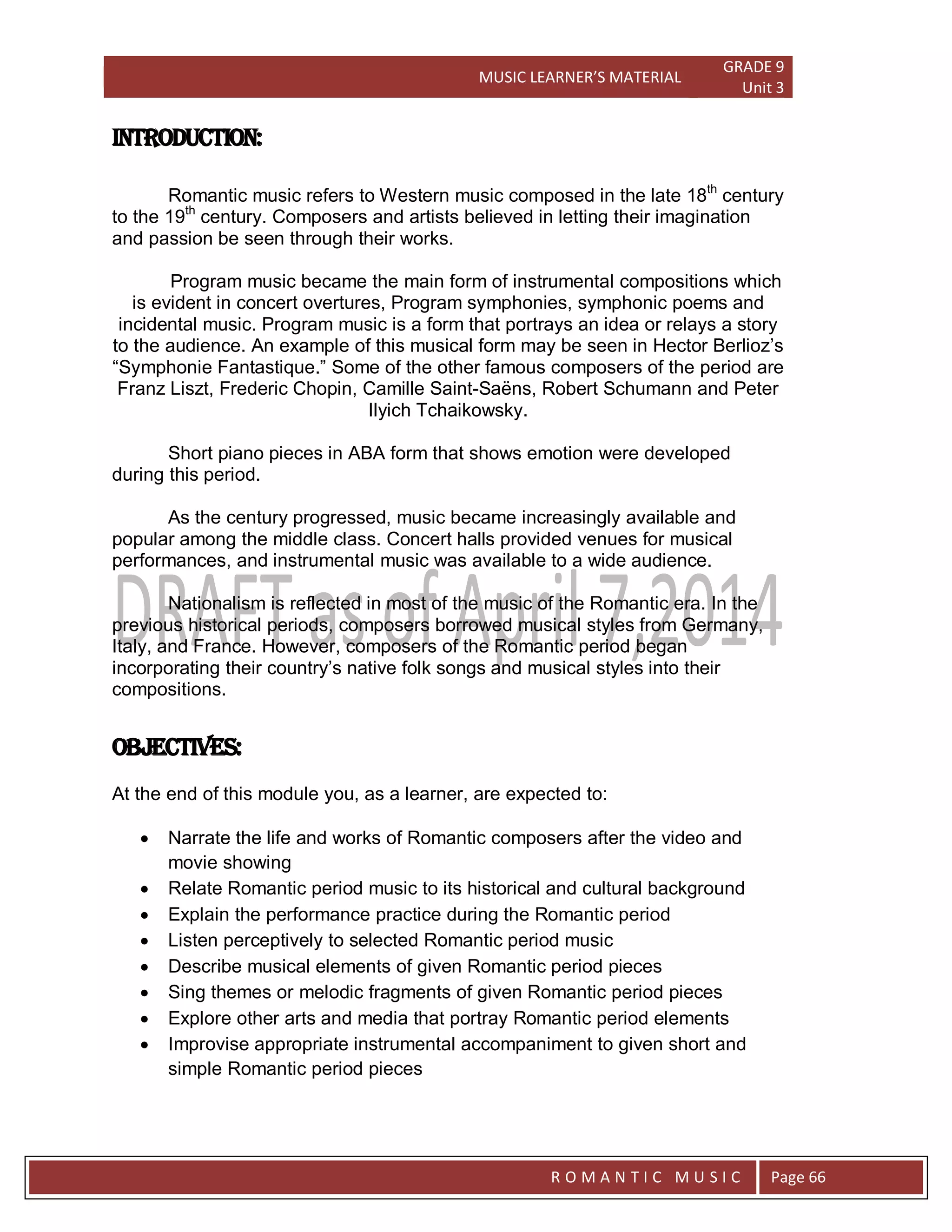 MUSIC LEARNER’S MATERIAL
GRADE 9
Unit 3
RO
R O M A N T I C M U S I C Page 66
Introduction:
Romantic music refers to Western music composed in the late 18th
century
to the 19th
century. Composers and artists believed in letting their imagination
and passion be seen through their works.
Program music became the main form of instrumental compositions which
is evident in concert overtures, Program symphonies, symphonic poems and
incidental music. Program music is a form that portrays an idea or relays a story
to the audience. An example of this musical form may be seen in Hector Berlioz’s
“Symphonie Fantastique.” Some of the other famous composers of the period are
Franz Liszt, Frederic Chopin, Camille Saint-Saëns, Robert Schumann and Peter
Ilyich Tchaikowsky.
Short piano pieces in ABA form that shows emotion were developed
during this period.
As the century progressed, music became increasingly available and
popular among the middle class. Concert halls provided venues for musical
performances, and instrumental music was available to a wide audience.
Nationalism is reflected in most of the music of the Romantic era. In the
previous historical periods, composers borrowed musical styles from Germany,
Italy, and France. However, composers of the Romantic period began
incorporating their country’s native folk songs and musical styles into their
compositions.
OBJECTIVES:
At the end of this module you, as a learner, are expected to:
 Narrate the life and works of Romantic composers after the video and
movie showing
 Relate Romantic period music to its historical and cultural background
 Explain the performance practice during the Romantic period
 Listen perceptively to selected Romantic period music
 Describe musical elements of given Romantic period pieces
 Sing themes or melodic fragments of given Romantic period pieces
 Explore other arts and media that portray Romantic period elements
 Improvise appropriate instrumental accompaniment to given short and
simple Romantic period pieces
 