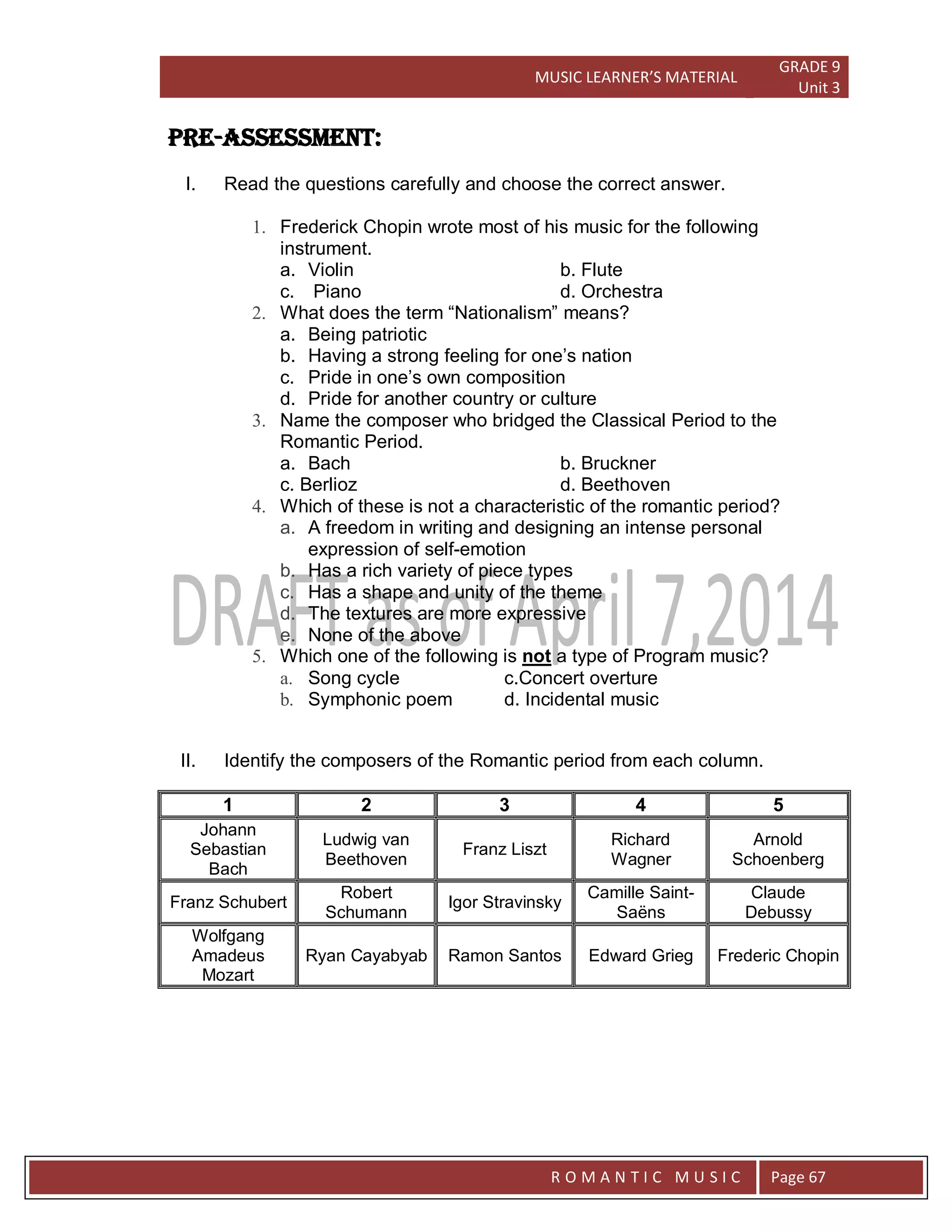 MUSIC LEARNER’S MATERIAL
GRADE 9
Unit 3
RO
R O M A N T I C M U S I C Page 67
PRE-ASSESSMENT:
I. Read the questions carefully and choose the correct answer.
1. Frederick Chopin wrote most of his music for the following
instrument.
a. Violin b. Flute
c. Piano d. Orchestra
2. What does the term “Nationalism” means?
a. Being patriotic
b. Having a strong feeling for one’s nation
c. Pride in one’s own composition
d. Pride for another country or culture
3. Name the composer who bridged the Classical Period to the
Romantic Period.
a. Bach b. Bruckner
c. Berlioz d. Beethoven
4. Which of these is not a characteristic of the romantic period?
a. A freedom in writing and designing an intense personal
expression of self-emotion
b. Has a rich variety of piece types
c. Has a shape and unity of the theme
d. The textures are more expressive
e. None of the above
5. Which one of the following is not a type of Program music?
a. Song cycle c.Concert overture
b. Symphonic poem d. Incidental music
II. Identify the composers of the Romantic period from each column.
1 2 3 4 5
Johann
Sebastian
Bach
Ludwig van
Beethoven
Franz Liszt
Richard
Wagner
Arnold
Schoenberg
Franz Schubert
Robert
Schumann
Igor Stravinsky
Camille Saint-
Saëns
Claude
Debussy
Wolfgang
Amadeus
Mozart
Ryan Cayabyab Ramon Santos Edward Grieg Frederic Chopin
 