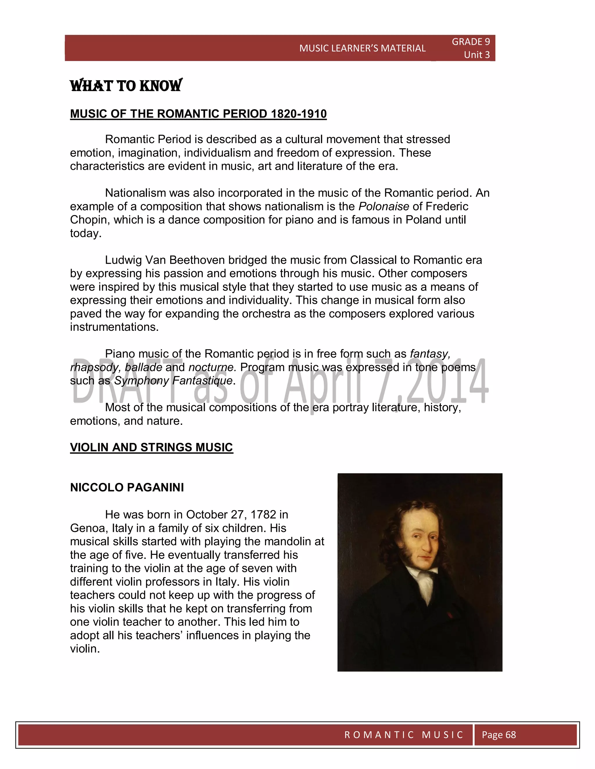 MUSIC LEARNER’S MATERIAL
GRADE 9
Unit 3
RO
R O M A N T I C M U S I C Page 68
WHAT TO KNOW
MUSIC OF THE ROMANTIC PERIOD 1820-1910
Romantic Period is described as a cultural movement that stressed
emotion, imagination, individualism and freedom of expression. These
characteristics are evident in music, art and literature of the era.
Nationalism was also incorporated in the music of the Romantic period. An
example of a composition that shows nationalism is the Polonaise of Frederic
Chopin, which is a dance composition for piano and is famous in Poland until
today.
Ludwig Van Beethoven bridged the music from Classical to Romantic era
by expressing his passion and emotions through his music. Other composers
were inspired by this musical style that they started to use music as a means of
expressing their emotions and individuality. This change in musical form also
paved the way for expanding the orchestra as the composers explored various
instrumentations.
Piano music of the Romantic period is in free form such as fantasy,
rhapsody, ballade and nocturne. Program music was expressed in tone poems
such as Symphony Fantastique.
Most of the musical compositions of the era portray literature, history,
emotions, and nature.
VIOLIN AND STRINGS MUSIC
NICCOLO PAGANINI
He was born in October 27, 1782 in
Genoa, Italy in a family of six children. His
musical skills started with playing the mandolin at
the age of five. He eventually transferred his
training to the violin at the age of seven with
different violin professors in Italy. His violin
teachers could not keep up with the progress of
his violin skills that he kept on transferring from
one violin teacher to another. This led him to
adopt all his teachers’ influences in playing the
violin.
 