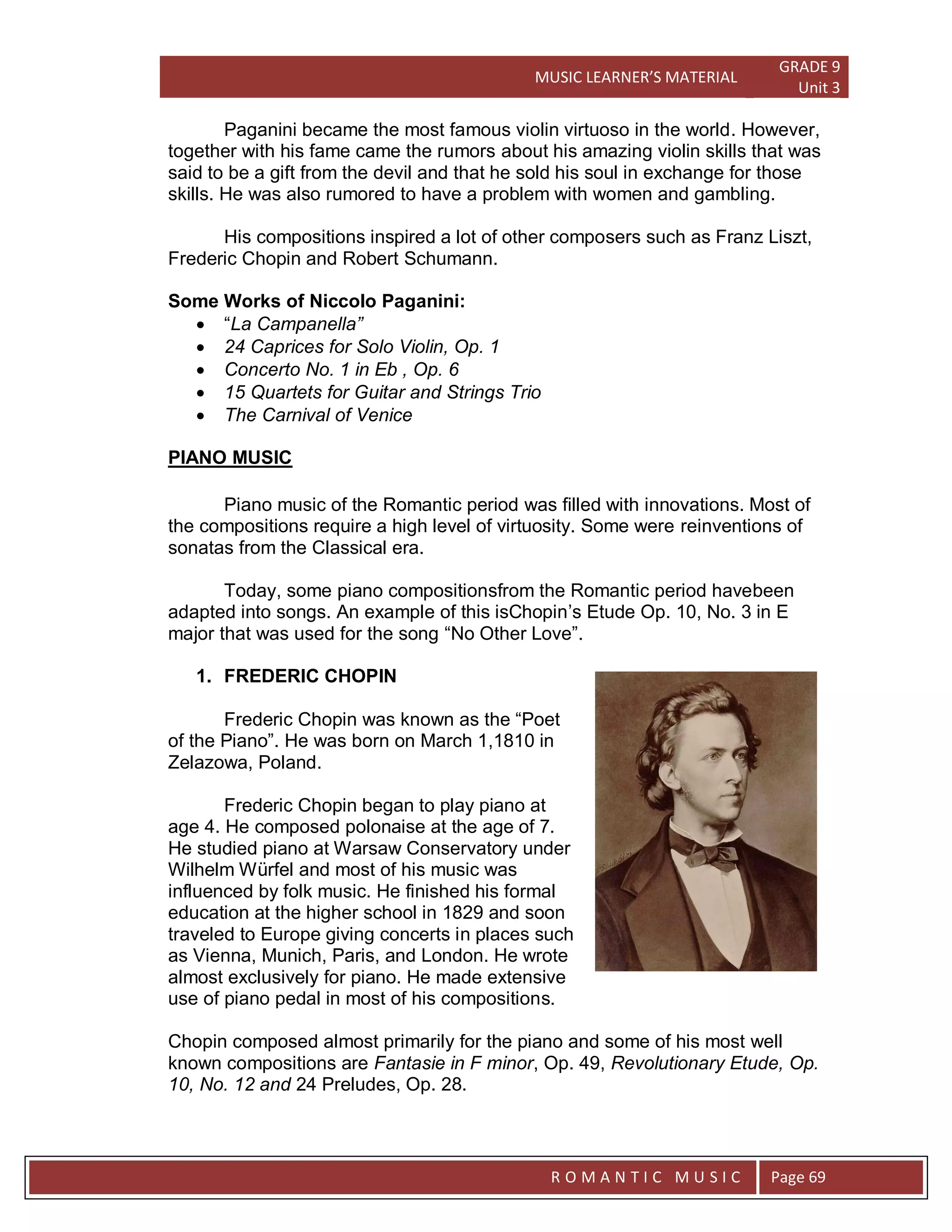 MUSIC LEARNER’S MATERIAL
GRADE 9
Unit 3
RO
R O M A N T I C M U S I C Page 69
Paganini became the most famous violin virtuoso in the world. However,
together with his fame came the rumors about his amazing violin skills that was
said to be a gift from the devil and that he sold his soul in exchange for those
skills. He was also rumored to have a problem with women and gambling.
His compositions inspired a lot of other composers such as Franz Liszt,
Frederic Chopin and Robert Schumann.
Some Works of Niccolo Paganini:
 “La Campanella”
 24 Caprices for Solo Violin, Op. 1
 Concerto No. 1 in Eb , Op. 6
 15 Quartets for Guitar and Strings Trio
 The Carnival of Venice
PIANO MUSIC
Piano music of the Romantic period was filled with innovations. Most of
the compositions require a high level of virtuosity. Some were reinventions of
sonatas from the Classical era.
Today, some piano compositionsfrom the Romantic period havebeen
adapted into songs. An example of this isChopin’s Etude Op. 10, No. 3 in E
major that was used for the song “No Other Love”.
1. FREDERIC CHOPIN
Frederic Chopin was known as the “Poet
of the Piano”. He was born on March 1,1810 in
Zelazowa, Poland.
Frederic Chopin began to play piano at
age 4. He composed polonaise at the age of 7.
He studied piano at Warsaw Conservatory under
Wilhelm Würfel and most of his music was
influenced by folk music. He finished his formal
education at the higher school in 1829 and soon
traveled to Europe giving concerts in places such
as Vienna, Munich, Paris, and London. He wrote
almost exclusively for piano. He made extensive
use of piano pedal in most of his compositions.
Chopin composed almost primarily for the piano and some of his most well
known compositions are Fantasie in F minor, Op. 49, Revolutionary Etude, Op.
10, No. 12 and 24 Preludes, Op. 28.
 