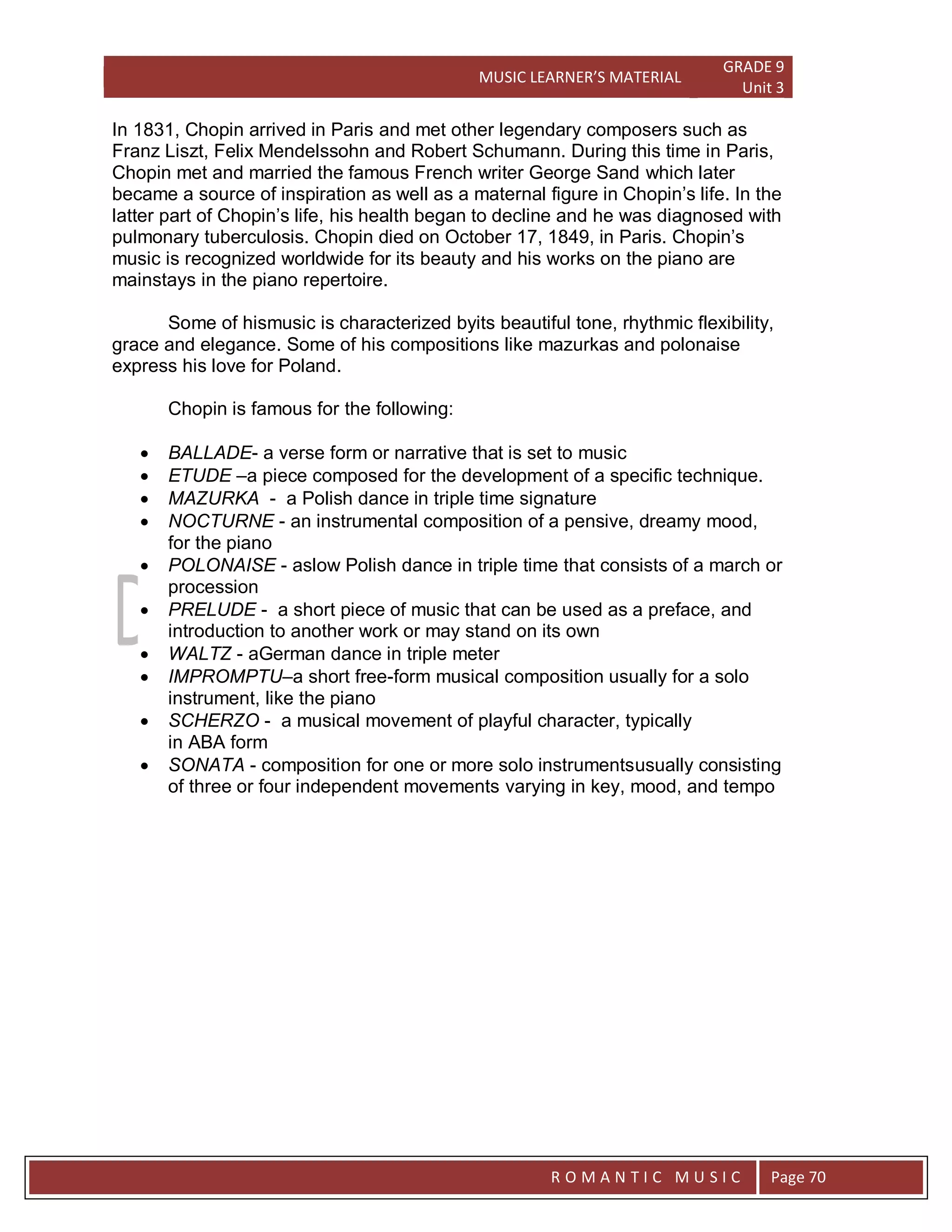 MUSIC LEARNER’S MATERIAL
GRADE 9
Unit 3
RO
R O M A N T I C M U S I C Page 70
In 1831, Chopin arrived in Paris and met other legendary composers such as
Franz Liszt, Felix Mendelssohn and Robert Schumann. During this time in Paris,
Chopin met and married the famous French writer George Sand which later
became a source of inspiration as well as a maternal figure in Chopin’s life. In the
latter part of Chopin’s life, his health began to decline and he was diagnosed with
pulmonary tuberculosis. Chopin died on October 17, 1849, in Paris. Chopin’s
music is recognized worldwide for its beauty and his works on the piano are
mainstays in the piano repertoire.
Some of hismusic is characterized byits beautiful tone, rhythmic flexibility,
grace and elegance. Some of his compositions like mazurkas and polonaise
express his love for Poland.
Chopin is famous for the following:
 BALLADE- a verse form or narrative that is set to music
 ETUDE –a piece composed for the development of a specific technique.
 MAZURKA - a Polish dance in triple time signature
 NOCTURNE - an instrumental composition of a pensive, dreamy mood,
for the piano
 POLONAISE - aslow Polish dance in triple time that consists of a march or
procession
 PRELUDE - a short piece of music that can be used as a preface, and
introduction to another work or may stand on its own
 WALTZ - aGerman dance in triple meter
 IMPROMPTU–a short free-form musical composition usually for a solo
instrument, like the piano
 SCHERZO - a musical movement of playful character, typically
in ABA form
 SONATA - composition for one or more solo instrumentsusually consisting
of three or four independent movements varying in key, mood, and tempo
 