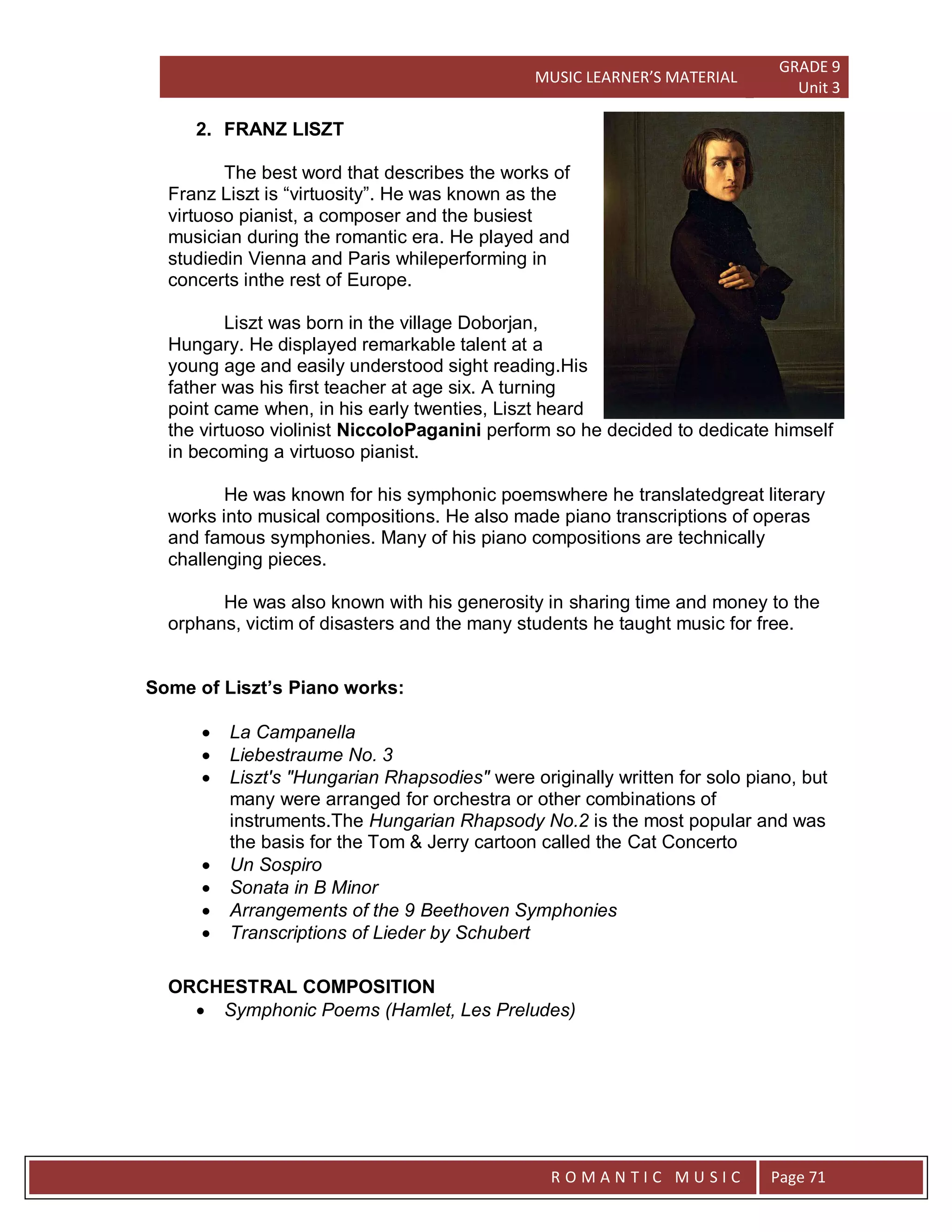 MUSIC LEARNER’S MATERIAL
GRADE 9
Unit 3
RO
R O M A N T I C M U S I C Page 71
2. FRANZ LISZT
The best word that describes the works of
Franz Liszt is “virtuosity”. He was known as the
virtuoso pianist, a composer and the busiest
musician during the romantic era. He played and
studiedin Vienna and Paris whileperforming in
concerts inthe rest of Europe.
Liszt was born in the village Doborjan,
Hungary. He displayed remarkable talent at a
young age and easily understood sight reading.His
father was his first teacher at age six. A turning
point came when, in his early twenties, Liszt heard
the virtuoso violinist NiccoloPaganini perform so he decided to dedicate himself
in becoming a virtuoso pianist.
He was known for his symphonic poemswhere he translatedgreat literary
works into musical compositions. He also made piano transcriptions of operas
and famous symphonies. Many of his piano compositions are technically
challenging pieces.
He was also known with his generosity in sharing time and money to the
orphans, victim of disasters and the many students he taught music for free.
Some of Liszt’s Piano works:
 La Campanella
 Liebestraume No. 3
 Liszt's "Hungarian Rhapsodies" were originally written for solo piano, but
many were arranged for orchestra or other combinations of
instruments.The Hungarian Rhapsody No.2 is the most popular and was
the basis for the Tom & Jerry cartoon called the Cat Concerto
 Un Sospiro
 Sonata in B Minor
 Arrangements of the 9 Beethoven Symphonies
 Transcriptions of Lieder by Schubert
ORCHESTRAL COMPOSITION
 Symphonic Poems (Hamlet, Les Preludes)
 