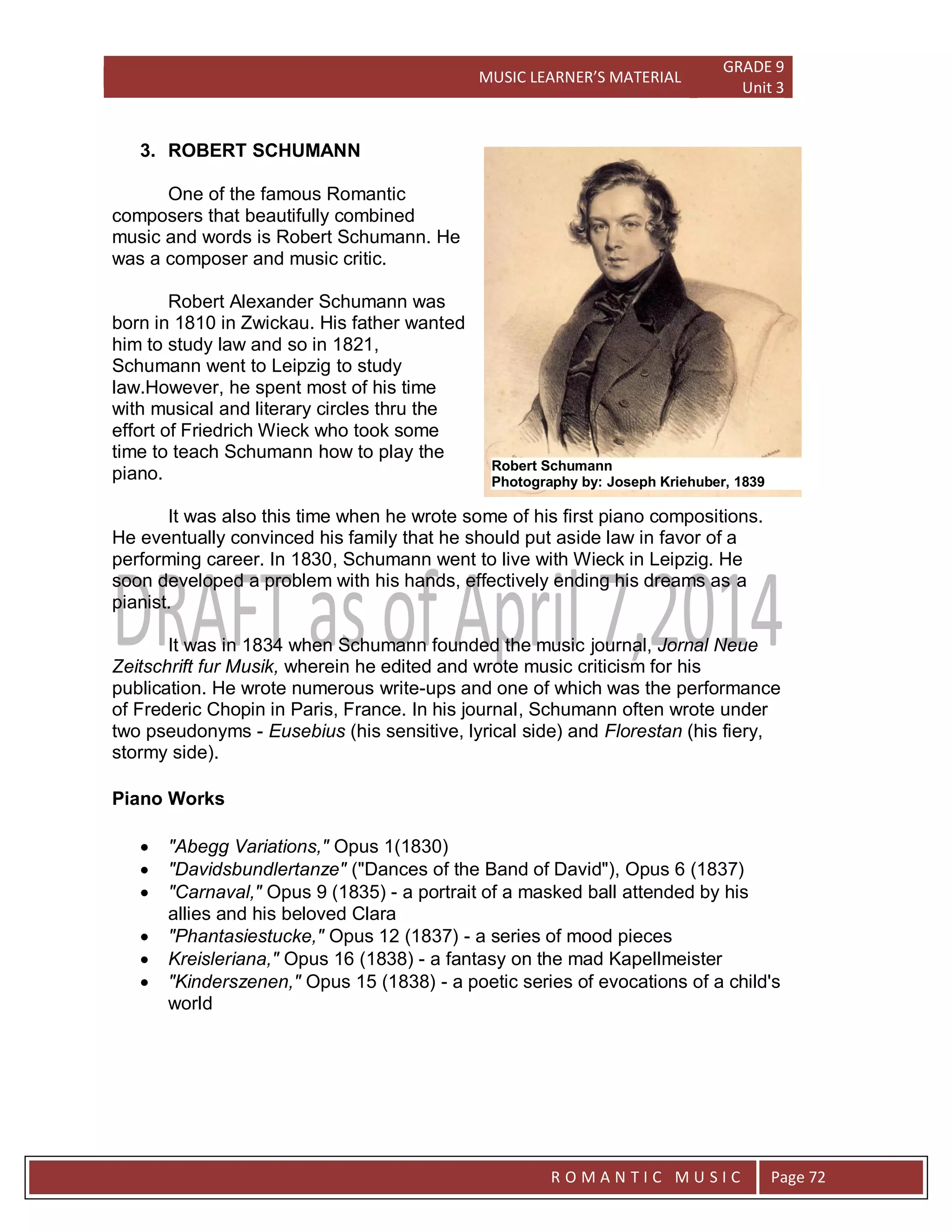 MUSIC LEARNER’S MATERIAL
GRADE 9
Unit 3
RO
R O M A N T I C M U S I C Page 72
3. ROBERT SCHUMANN
One of the famous Romantic
composers that beautifully combined
music and words is Robert Schumann. He
was a composer and music critic.
Robert Alexander Schumann was
born in 1810 in Zwickau. His father wanted
him to study law and so in 1821,
Schumann went to Leipzig to study
law.However, he spent most of his time
with musical and literary circles thru the
effort of Friedrich Wieck who took some
time to teach Schumann how to play the
piano.
It was also this time when he wrote some of his first piano compositions.
He eventually convinced his family that he should put aside law in favor of a
performing career. In 1830, Schumann went to live with Wieck in Leipzig. He
soon developed a problem with his hands, effectively ending his dreams as a
pianist.
It was in 1834 when Schumann founded the music journal, Jornal Neue
Zeitschrift fur Musik, wherein he edited and wrote music criticism for his
publication. He wrote numerous write-ups and one of which was the performance
of Frederic Chopin in Paris, France. In his journal, Schumann often wrote under
two pseudonyms - Eusebius (his sensitive, lyrical side) and Florestan (his fiery,
stormy side).
Piano Works
 "Abegg Variations," Opus 1(1830)
 "Davidsbundlertanze" ("Dances of the Band of David"), Opus 6 (1837)
 "Carnaval," Opus 9 (1835) - a portrait of a masked ball attended by his
allies and his beloved Clara
 "Phantasiestucke," Opus 12 (1837) - a series of mood pieces
 Kreisleriana," Opus 16 (1838) - a fantasy on the mad Kapellmeister
 "Kinderszenen," Opus 15 (1838) - a poetic series of evocations of a child's
world
Robert Schumann
Photography by: Joseph Kriehuber, 1839
 