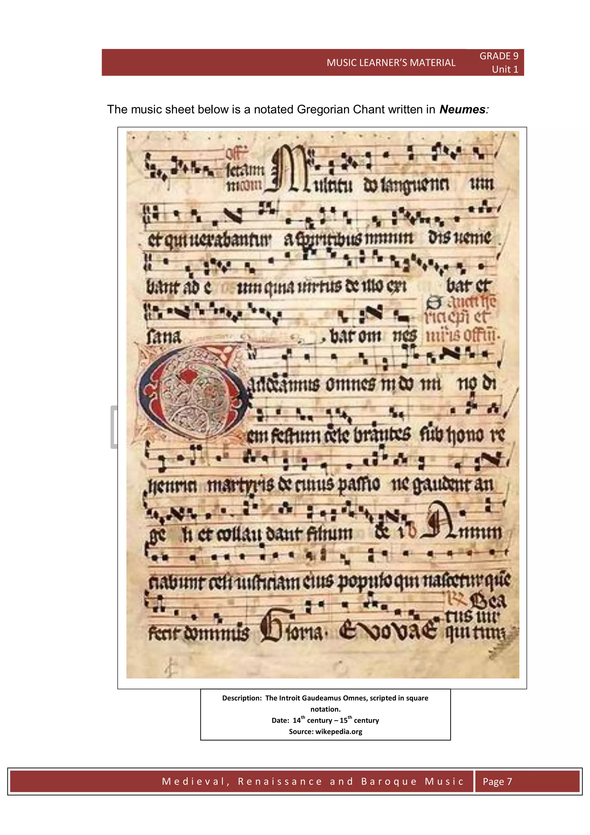 MUSIC LEARNER’S MATERIAL
GRADE 9
Unit 1
M e d i e v a l , R e n a i s s a n c e a n d B a r o q u e M u s i c Page 7
The music sheet below is a notated Gregorian Chant written in Neumes:
Description: The Introit Gaudeamus Omnes, scripted in square
notation.
Date: 14
th
century – 15
th
century
Source: wikepedia.org
File: Graduale Aboense 2.jpg
 