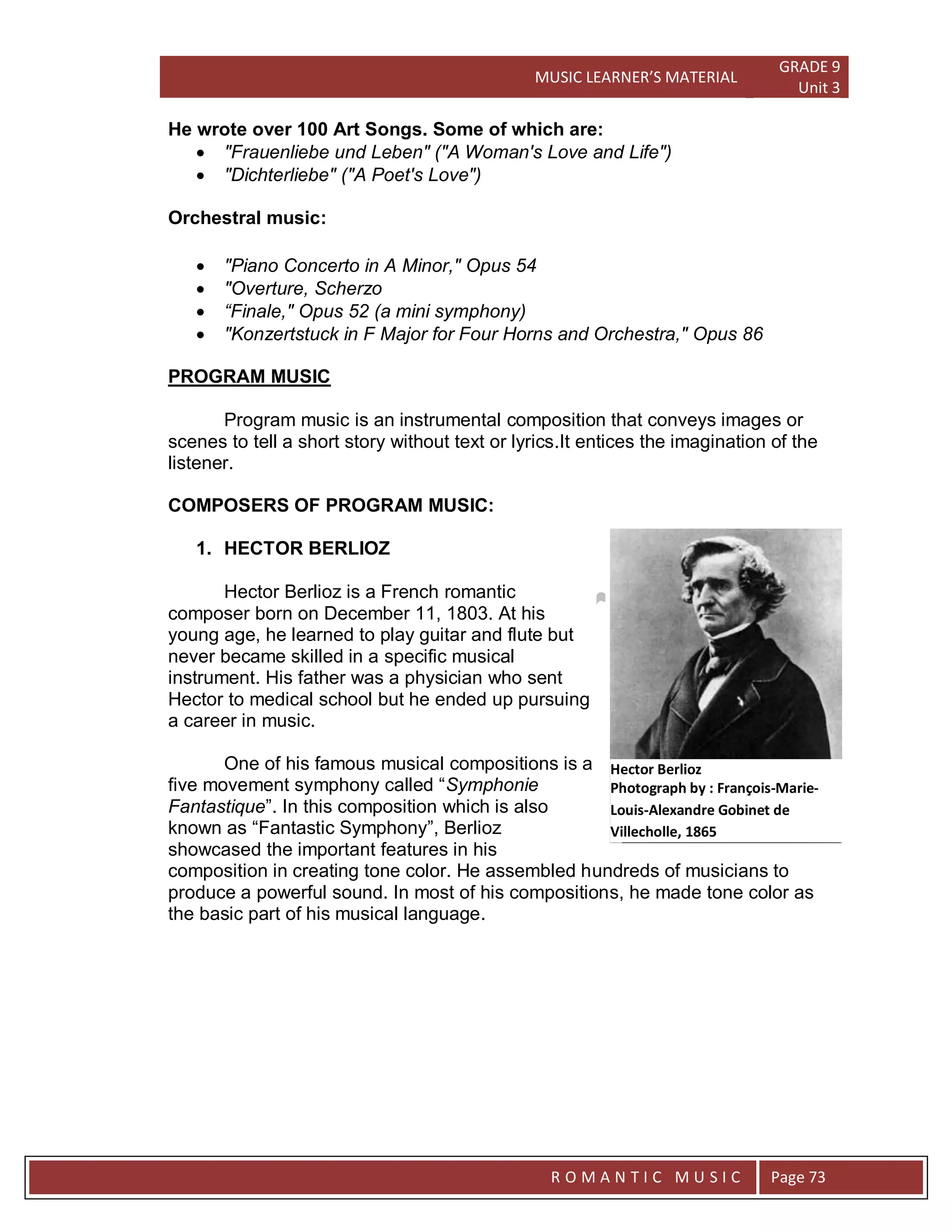MUSIC LEARNER’S MATERIAL
GRADE 9
Unit 3
RO
R O M A N T I C M U S I C Page 73
He wrote over 100 Art Songs. Some of which are:
 "Frauenliebe und Leben" ("A Woman's Love and Life")
 "Dichterliebe" ("A Poet's Love")
Orchestral music:
 "Piano Concerto in A Minor," Opus 54
 "Overture, Scherzo
 “Finale," Opus 52 (a mini symphony)
 "Konzertstuck in F Major for Four Horns and Orchestra," Opus 86
PROGRAM MUSIC
Program music is an instrumental composition that conveys images or
scenes to tell a short story without text or lyrics.It entices the imagination of the
listener.
COMPOSERS OF PROGRAM MUSIC:
1. HECTOR BERLIOZ
Hector Berlioz is a French romantic
composer born on December 11, 1803. At his
young age, he learned to play guitar and flute but
never became skilled in a specific musical
instrument. His father was a physician who sent
Hector to medical school but he ended up pursuing
a career in music.
One of his famous musical compositions is a
five movement symphony called “Symphonie
Fantastique”. In this composition which is also
known as “Fantastic Symphony”, Berlioz
showcased the important features in his
composition in creating tone color. He assembled hundreds of musicians to
produce a powerful sound. In most of his compositions, he made tone color as
the basic part of his musical language.
Hector Berlioz
Photograph by : François-Marie-
Louis-Alexandre Gobinet de
Villecholle, 1865
 