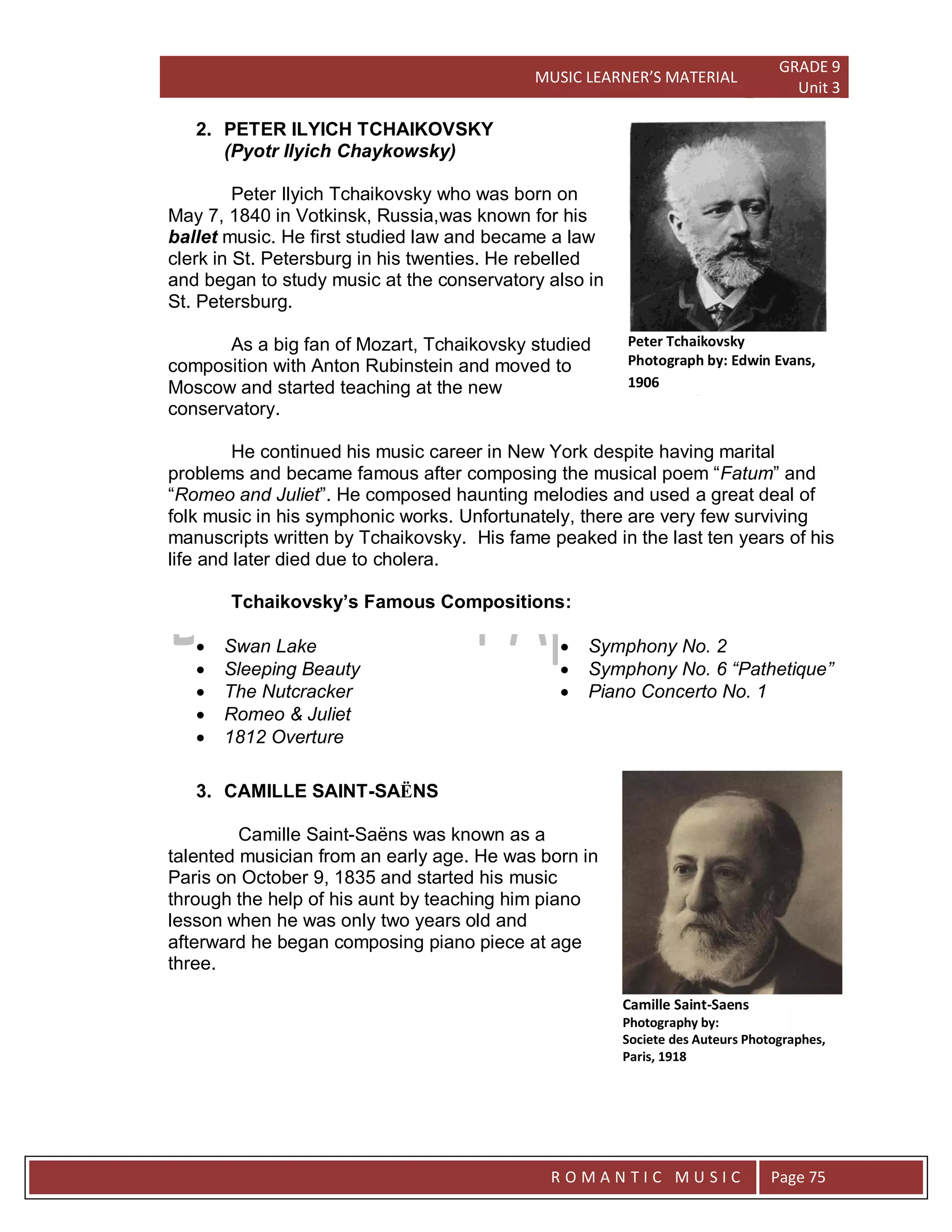 MUSIC LEARNER’S MATERIAL
GRADE 9
Unit 3
RO
R O M A N T I C M U S I C Page 75
2. PETER ILYICH TCHAIKOVSKY
(Pyotr Ilyich Chaykowsky)
Peter Ilyich Tchaikovsky who was born on
May 7, 1840 in Votkinsk, Russia,was known for his
ballet music. He first studied law and became a law
clerk in St. Petersburg in his twenties. He rebelled
and began to study music at the conservatory also in
St. Petersburg.
As a big fan of Mozart, Tchaikovsky studied
composition with Anton Rubinstein and moved to
Moscow and started teaching at the new
conservatory.
He continued his music career in New York despite having marital
problems and became famous after composing the musical poem “Fatum” and
“Romeo and Juliet”. He composed haunting melodies and used a great deal of
folk music in his symphonic works. Unfortunately, there are very few surviving
manuscripts written by Tchaikovsky. His fame peaked in the last ten years of his
life and later died due to cholera.
Tchaikovsky’s Famous Compositions:
 Swan Lake
 Sleeping Beauty
 The Nutcracker
 Romeo & Juliet
 1812 Overture
 Symphony No. 2
 Symphony No. 6 “Pathetique”
 Piano Concerto No. 1
3. CAMILLE SAINT-SAËNS
Camille Saint-Saëns was known as a
talented musician from an early age. He was born in
Paris on October 9, 1835 and started his music
through the help of his aunt by teaching him piano
lesson when he was only two years old and
afterward he began composing piano piece at age
three.
Peter Tchaikovsky
Photograph by: Edwin Evans,
1906
Camille Saint-Saens
Photography by:
Societe des Auteurs Photographes,
Paris, 1918
 