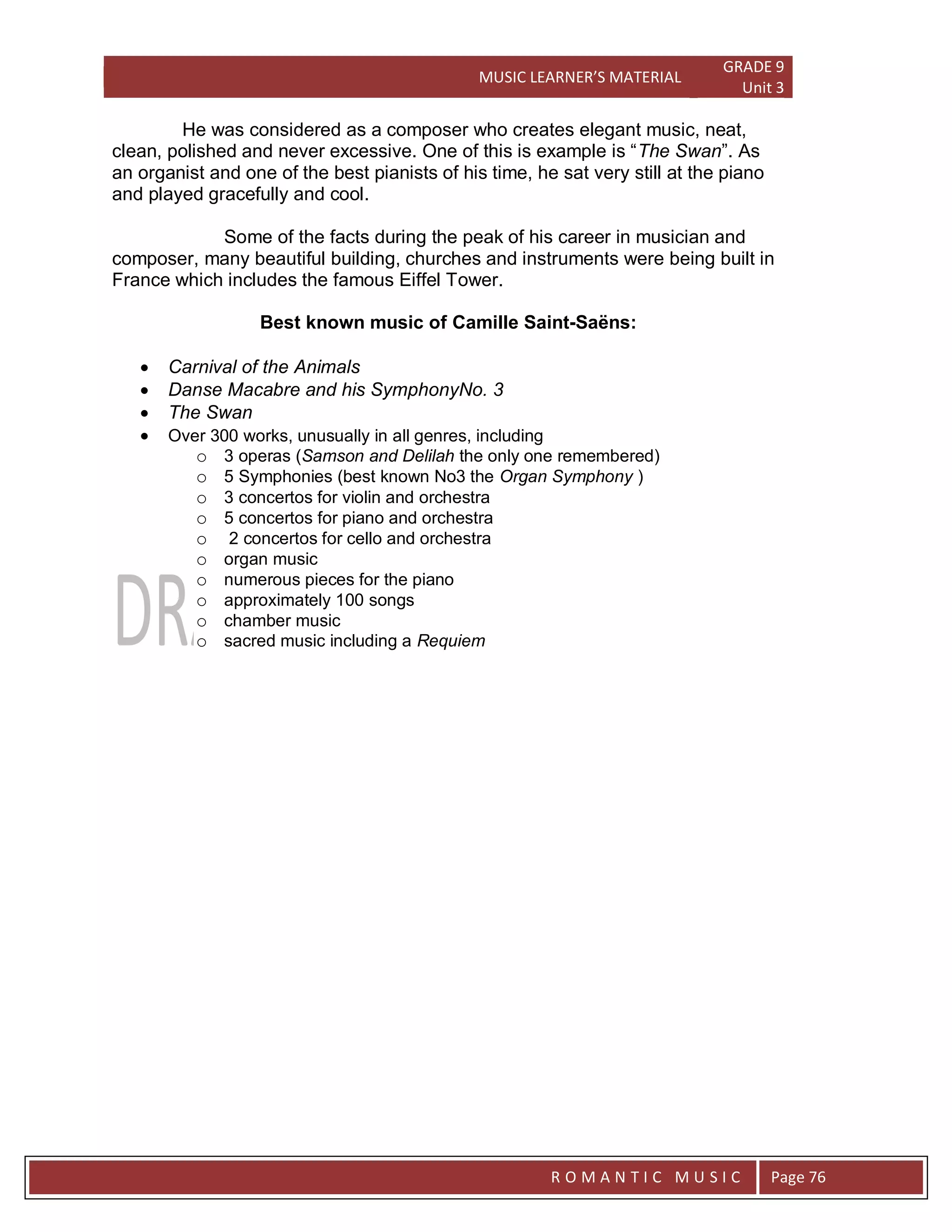 MUSIC LEARNER’S MATERIAL
GRADE 9
Unit 3
RO
R O M A N T I C M U S I C Page 76
He was considered as a composer who creates elegant music, neat,
clean, polished and never excessive. One of this is example is “The Swan”. As
an organist and one of the best pianists of his time, he sat very still at the piano
and played gracefully and cool.
Some of the facts during the peak of his career in musician and
composer, many beautiful building, churches and instruments were being built in
France which includes the famous Eiffel Tower.
Best known music of Camille Saint-Saëns:
 Carnival of the Animals
 Danse Macabre and his SymphonyNo. 3
 The Swan
 Over 300 works, unusually in all genres, including
o 3 operas (Samson and Delilah the only one remembered)
o 5 Symphonies (best known No3 the Organ Symphony )
o 3 concertos for violin and orchestra
o 5 concertos for piano and orchestra
o 2 concertos for cello and orchestra
o organ music
o numerous pieces for the piano
o approximately 100 songs
o chamber music
o sacred music including a Requiem
 