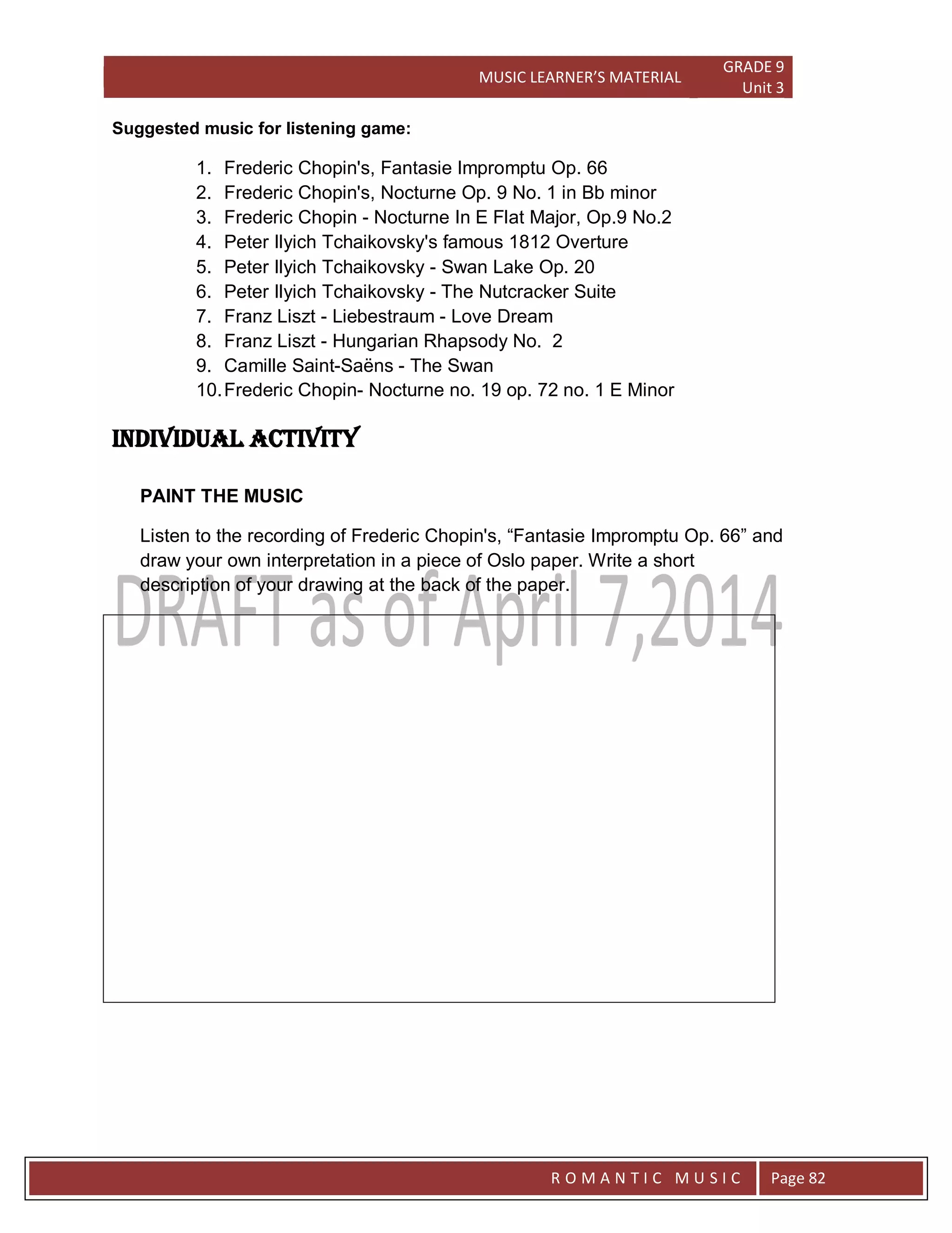 MUSIC LEARNER’S MATERIAL
GRADE 9
Unit 3
RO
R O M A N T I C M U S I C Page 82
Suggested music for listening game:
1. Frederic Chopin's, Fantasie Impromptu Op. 66
2. Frederic Chopin's, Nocturne Op. 9 No. 1 in Bb minor
3. Frederic Chopin - Nocturne In E Flat Major, Op.9 No.2
4. Peter Ilyich Tchaikovsky's famous 1812 Overture
5. Peter Ilyich Tchaikovsky - Swan Lake Op. 20
6. Peter Ilyich Tchaikovsky - The Nutcracker Suite
7. Franz Liszt - Liebestraum - Love Dream
8. Franz Liszt - Hungarian Rhapsody No. 2
9. Camille Saint-Saëns - The Swan
10.Frederic Chopin- Nocturne no. 19 op. 72 no. 1 E Minor
Individual activity
PAINT THE MUSIC
Listen to the recording of Frederic Chopin's, “Fantasie Impromptu Op. 66” and
draw your own interpretation in a piece of Oslo paper. Write a short
description of your drawing at the back of the paper.
 