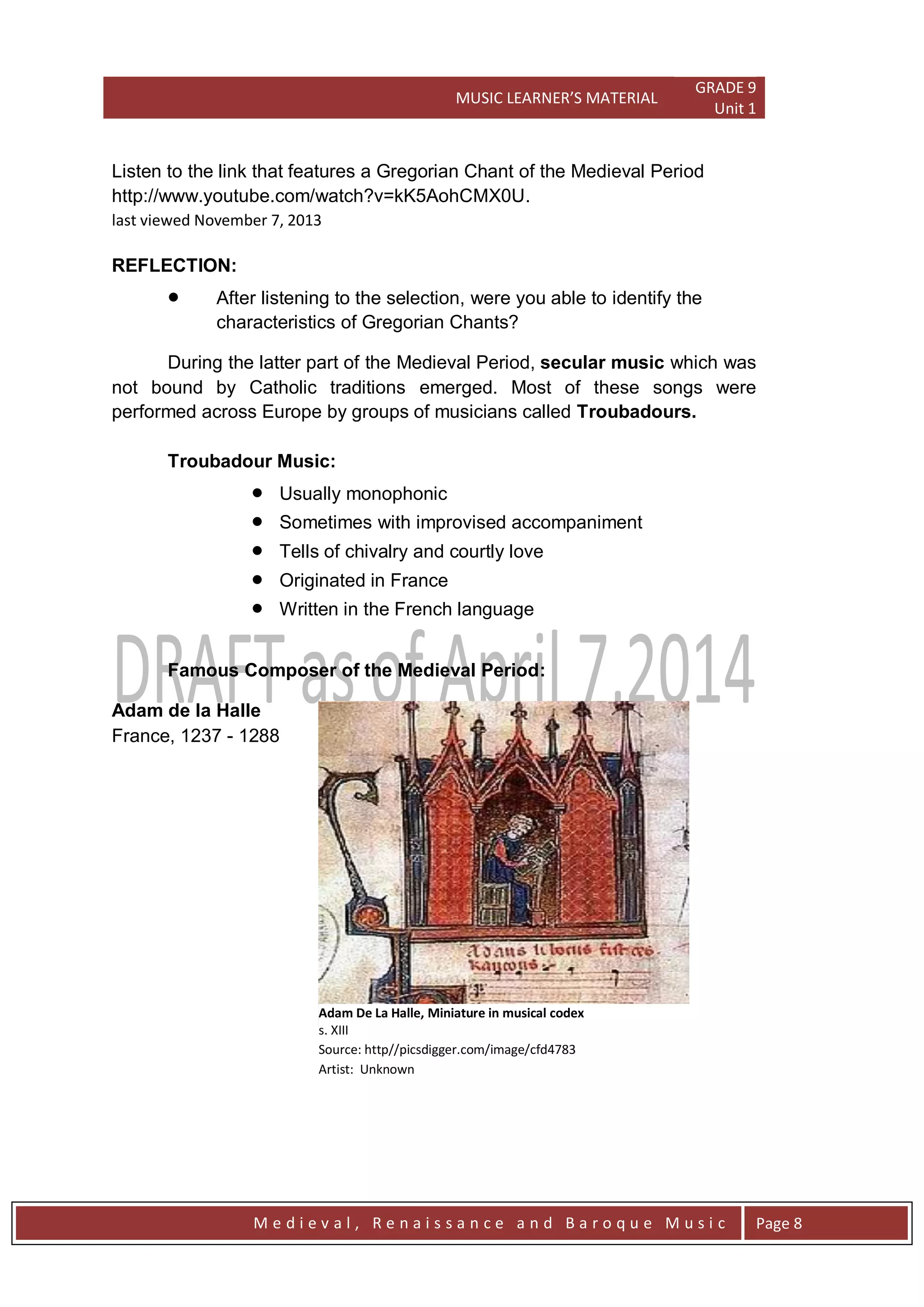 MUSIC LEARNER’S MATERIAL
GRADE 9
Unit 1
M e d i e v a l , R e n a i s s a n c e a n d B a r o q u e M u s i c Page 8
Listen to the link that features a Gregorian Chant of the Medieval Period
http://www.youtube.com/watch?v=kK5AohCMX0U.
last viewed November 7, 2013
REFLECTION:
 After listening to the selection, were you able to identify the
characteristics of Gregorian Chants?
During the latter part of the Medieval Period, secular music which was
not bound by Catholic traditions emerged. Most of these songs were
performed across Europe by groups of musicians called Troubadours.
Troubadour Music:
 Usually monophonic
 Sometimes with improvised accompaniment
 Tells of chivalry and courtly love
 Originated in France
 Written in the French language
Famous Composer of the Medieval Period:
Adam de la Halle
France, 1237 - 1288
Adam De La Halle, Miniature in musical codex
s. XIII
Source: http//picsdigger.com/image/cfd4783
Artist: Unknown
 