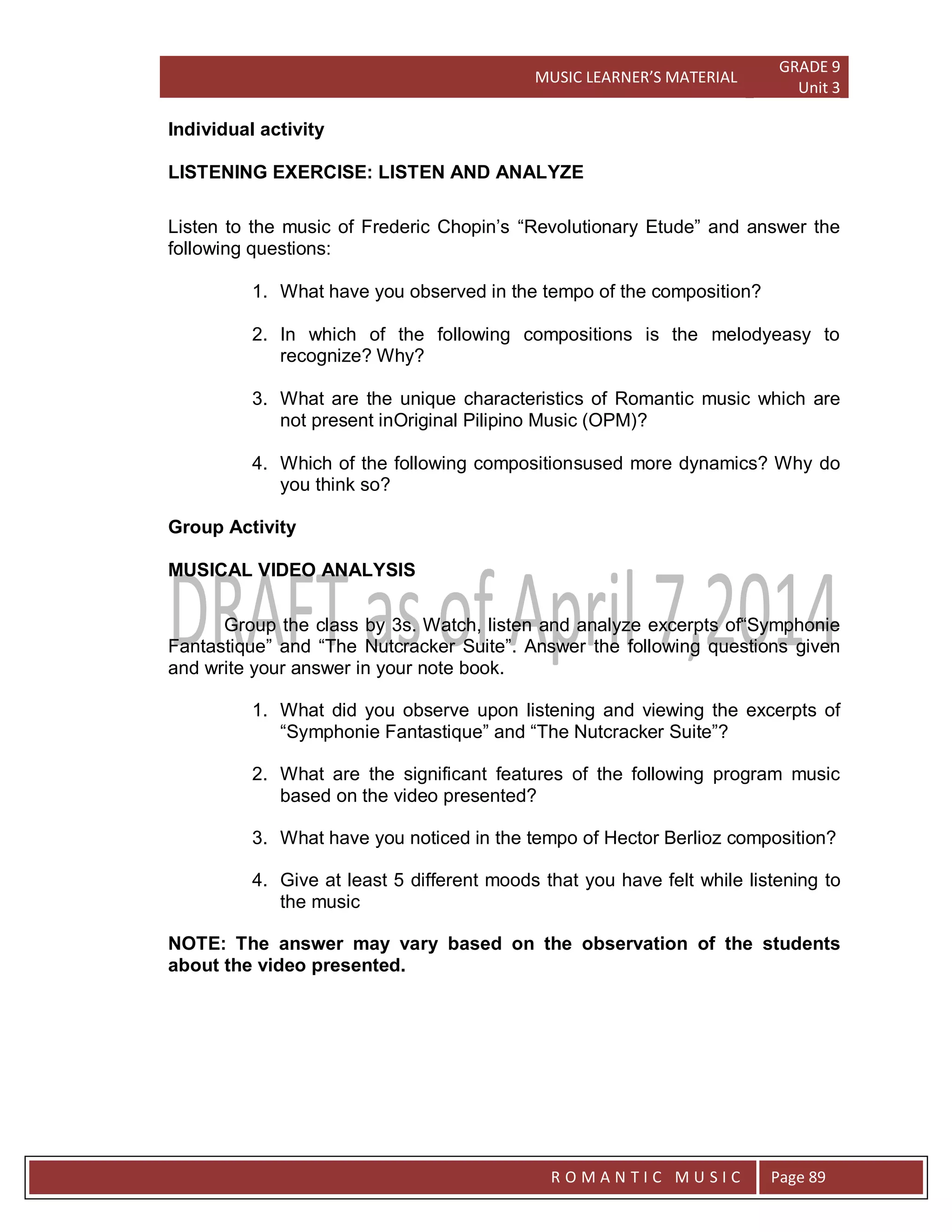 MUSIC LEARNER’S MATERIAL
GRADE 9
Unit 3
RO
R O M A N T I C M U S I C Page 89
Individual activity
LISTENING EXERCISE: LISTEN AND ANALYZE
Listen to the music of Frederic Chopin’s “Revolutionary Etude” and answer the
following questions:
1. What have you observed in the tempo of the composition?
2. In which of the following compositions is the melodyeasy to
recognize? Why?
3. What are the unique characteristics of Romantic music which are
not present inOriginal Pilipino Music (OPM)?
4. Which of the following compositionsused more dynamics? Why do
you think so?
Group Activity
MUSICAL VIDEO ANALYSIS
Group the class by 3s. Watch, listen and analyze excerpts of“Symphonie
Fantastique” and “The Nutcracker Suite”. Answer the following questions given
and write your answer in your note book.
1. What did you observe upon listening and viewing the excerpts of
“Symphonie Fantastique” and “The Nutcracker Suite”?
2. What are the significant features of the following program music
based on the video presented?
3. What have you noticed in the tempo of Hector Berlioz composition?
4. Give at least 5 different moods that you have felt while listening to
the music
NOTE: The answer may vary based on the observation of the students
about the video presented.
 