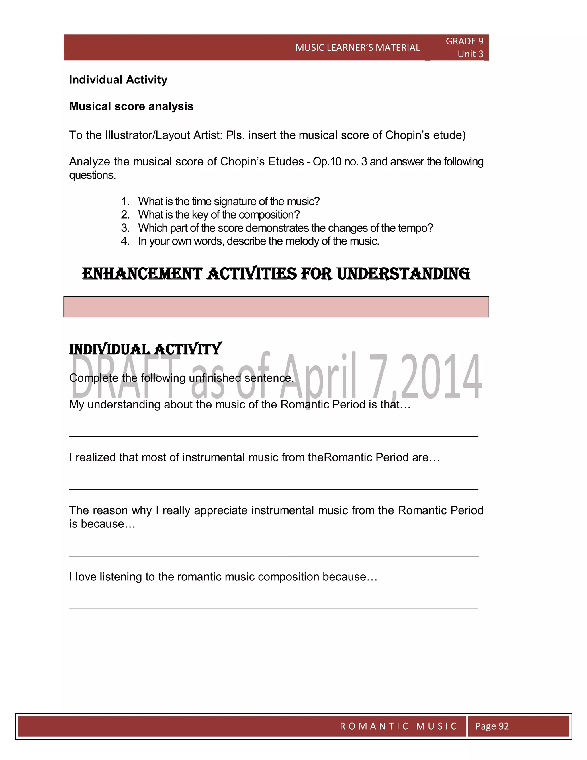 MUSIC LEARNER’S MATERIAL
GRADE 9
Unit 3
RO
R O M A N T I C M U S I C Page 92
Individual Activity
Musical score analysis
To the Illustrator/Layout Artist: Pls. insert the musical score of Chopin’s etude)
Analyze the musical score of Chopin’s Etudes - Op.10 no. 3 and answer the following
questions.
1. What is the time signature of the music?
2. What is the key of the composition?
3. Which part of the score demonstrates the changes of the tempo?
4. In your own words, describe the melody of the music.
Enhancement activities for understanding
Individual Activity
Complete the following unfinished sentence.
My understanding about the music of the Romantic Period is that…
________________________________________________________________
I realized that most of instrumental music from theRomantic Period are…
________________________________________________________________
The reason why I really appreciate instrumental music from the Romantic Period
is because…
________________________________________________________________
I love listening to the romantic music composition because…
________________________________________________________________
 