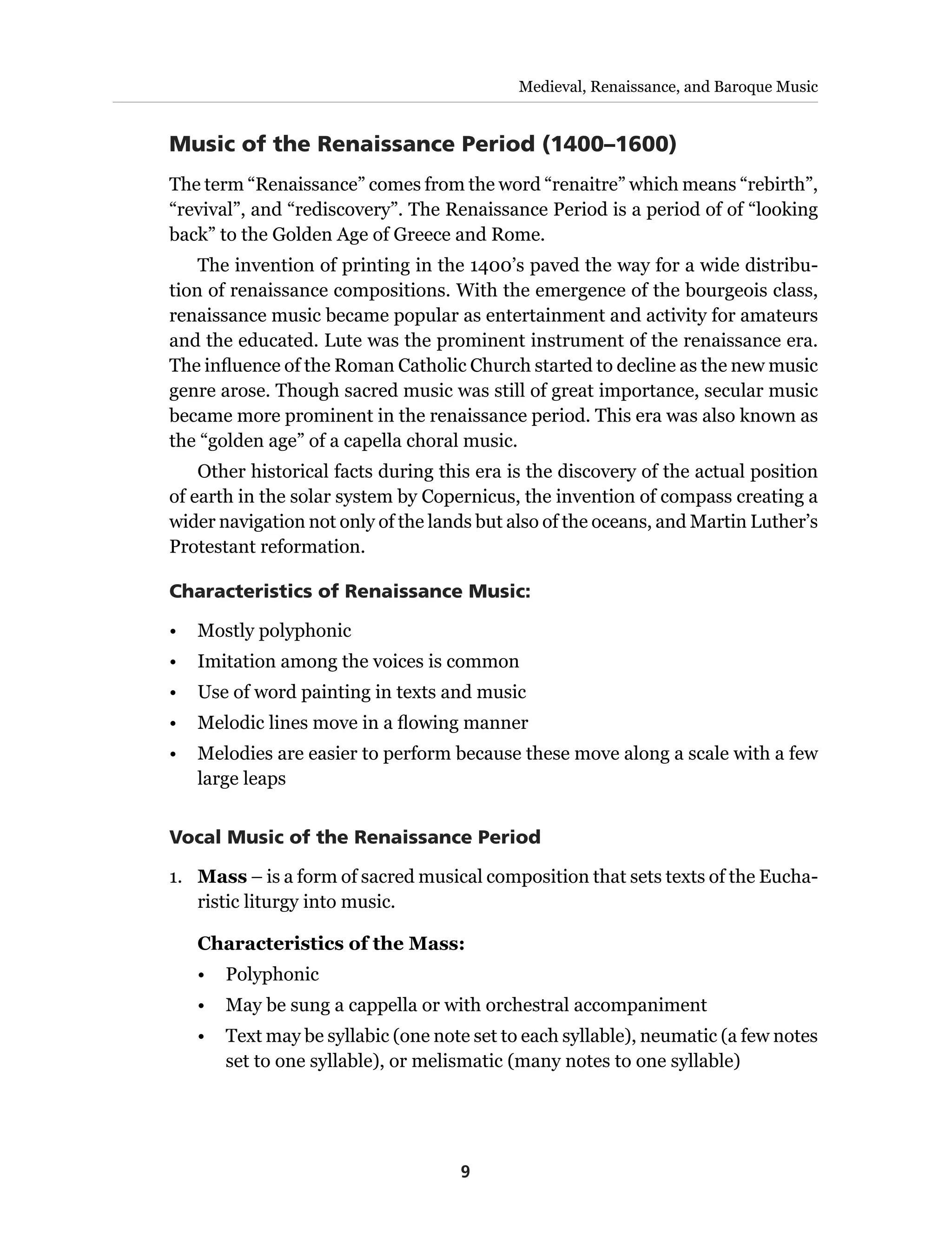9
Medieval, Renaissance, and Baroque Music
Music of the Renaissance Period (1400–1600)
The term “Renaissance” comes from the word “renaitre” which means “rebirth”,
“revival”, and “rediscovery”. The Renaissance Period is a period of of “looking
back” to the Golden Age of Greece and Rome.
The invention of printing in the 1400’s paved the way for a wide distribu-
tion of renaissance compositions. With the emergence of the bourgeois class,
renaissance music became popular as entertainment and activity for amateurs
and the educated. Lute was the prominent instrument of the renaissance era.
The influence of the Roman Catholic Church started to decline as the new music
genre arose. Though sacred music was still of great importance, secular music
became more prominent in the renaissance period. This era was also known as
the “golden age” of a capella choral music.
Other historical facts during this era is the discovery of the actual position
of earth in the solar system by Copernicus, the invention of compass creating a
wider navigation not only of the lands but also of the oceans, and Martin Luther’s
Protestant reformation.
Characteristics of Renaissance Music:
•	 Mostly polyphonic
•	 Imitation among the voices is common
•	 Use of word painting in texts and music
•	 Melodic lines move in a flowing manner
•	 Melodies are easier to perform because these move along a scale with a few
large leaps
Vocal Music of the Renaissance Period
1.	 Mass – is a form of sacred musical composition that sets texts of the Eucha-
ristic liturgy into music.
Characteristics of the Mass:
•	Polyphonic
•	 May be sung a cappella or with orchestral accompaniment
•	 Text may be syllabic (one note set to each syllable), neumatic (a few notes
set to one syllable), or melismatic (many notes to one syllable)
 