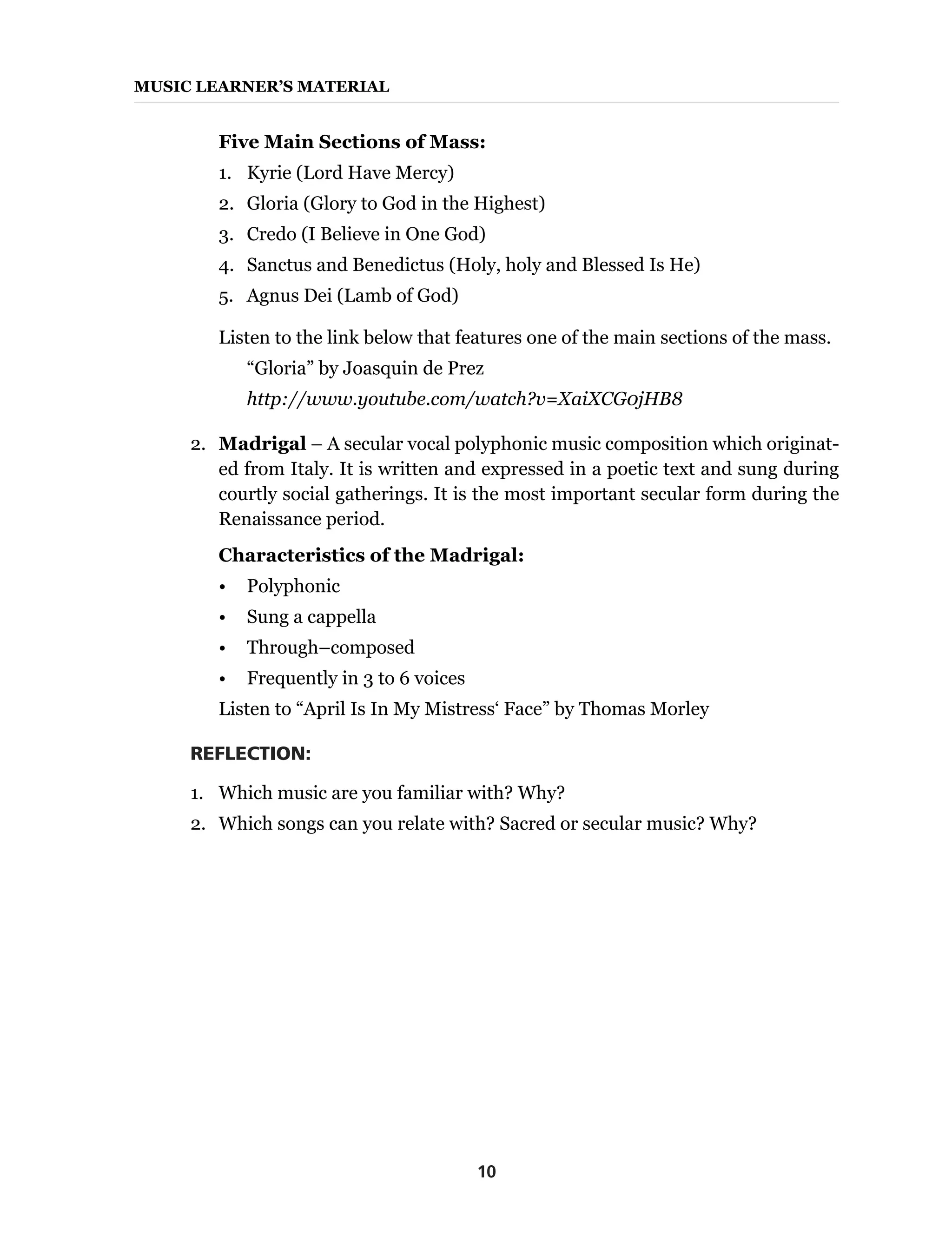 10
MUSIC Learner’s Material
Five Main Sections of Mass:
1.	 Kyrie (Lord Have Mercy)
2.	 Gloria (Glory to God in the Highest)
3.	 Credo (I Believe in One God)
4.	 Sanctus and Benedictus (Holy, holy and Blessed Is He)
5.	 Agnus Dei (Lamb of God)
Listen to the link below that features one of the main sections of the mass.
	 “Gloria” by Joasquin de Prez
	 http://www.youtube.com/watch?v=XaiXCG0jHB8
2.	 Madrigal – A secular vocal polyphonic music composition which originat-
ed from Italy. It is written and expressed in a poetic text and sung during
courtly social gatherings. It is the most important secular form during the
Renaissance period.
Characteristics of the Madrigal:
•	Polyphonic
•	 Sung a cappella
•	 Through–composed
•	 Frequently in 3 to 6 voices
Listen to “April Is In My Mistress‘ Face” by Thomas Morley
REFLECTION:
1.	 Which music are you familiar with? Why?
2.	 Which songs can you relate with? Sacred or secular music? Why?
 