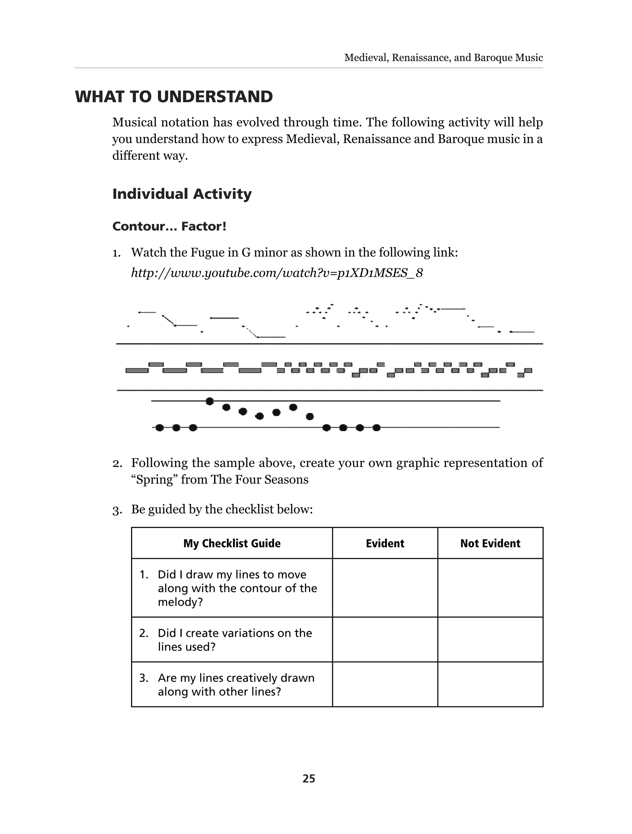 25
Medieval, Renaissance, and Baroque Music
WHAT TO UNDERSTAND
Musical notation has evolved through time. The following activity will help
you understand how to express Medieval, Renaissance and Baroque music in a
different way.
Individual Activity
Contour… Factor!
1.	 Watch the Fugue in G minor as shown in the following link:
http://www.youtube.com/watch?v=p1XD1MSES_8
2.	 Following the sample above, create your own graphic representation of
“Spring” from The Four Seasons
3.	 Be guided by the checklist below:
My Checklist Guide Evident Not Evident
1.	 Did I draw my lines to move
along with the contour of the
melody?
2.	 Did I create variations on the
lines used?
3.	 Are my lines creatively drawn
along with other lines?
 