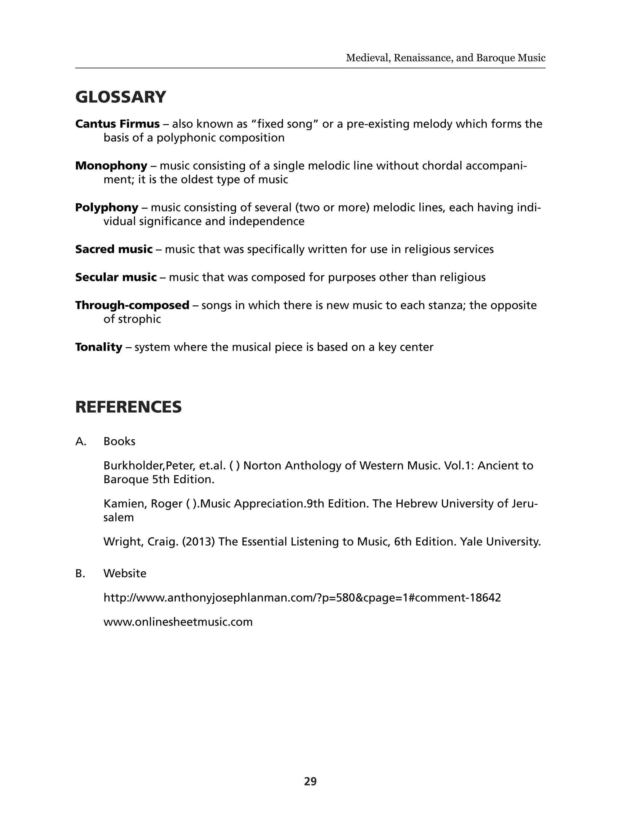 29
Medieval, Renaissance, and Baroque Music
GLOSSARY
Cantus Firmus – also known as “fixed song” or a pre-existing melody which forms the
basis of a polyphonic composition
Monophony – music consisting of a single melodic line without chordal accompani-
ment; it is the oldest type of music
Polyphony – music consisting of several (two or more) melodic lines, each having indi-
vidual significance and independence
Sacred music – music that was specifically written for use in religious services
Secular music – music that was composed for purposes other than religious
Through-composed – songs in which there is new music to each stanza; the opposite
of strophic
Tonality – system where the musical piece is based on a key center
REFERENCES
A.	Books
	 Burkholder,Peter, et.al. ( ) Norton Anthology of Western Music. Vol.1: Ancient to
Baroque 5th Edition.
	 Kamien, Roger ( ).Music Appreciation.9th Edition. The Hebrew University of Jeru-
salem
	 Wright, Craig. (2013) The Essential Listening to Music, 6th Edition. Yale University.
B.	Website
	http://www.anthonyjosephlanman.com/?p=580&cpage=1#comment-18642
	www.onlinesheetmusic.com
 