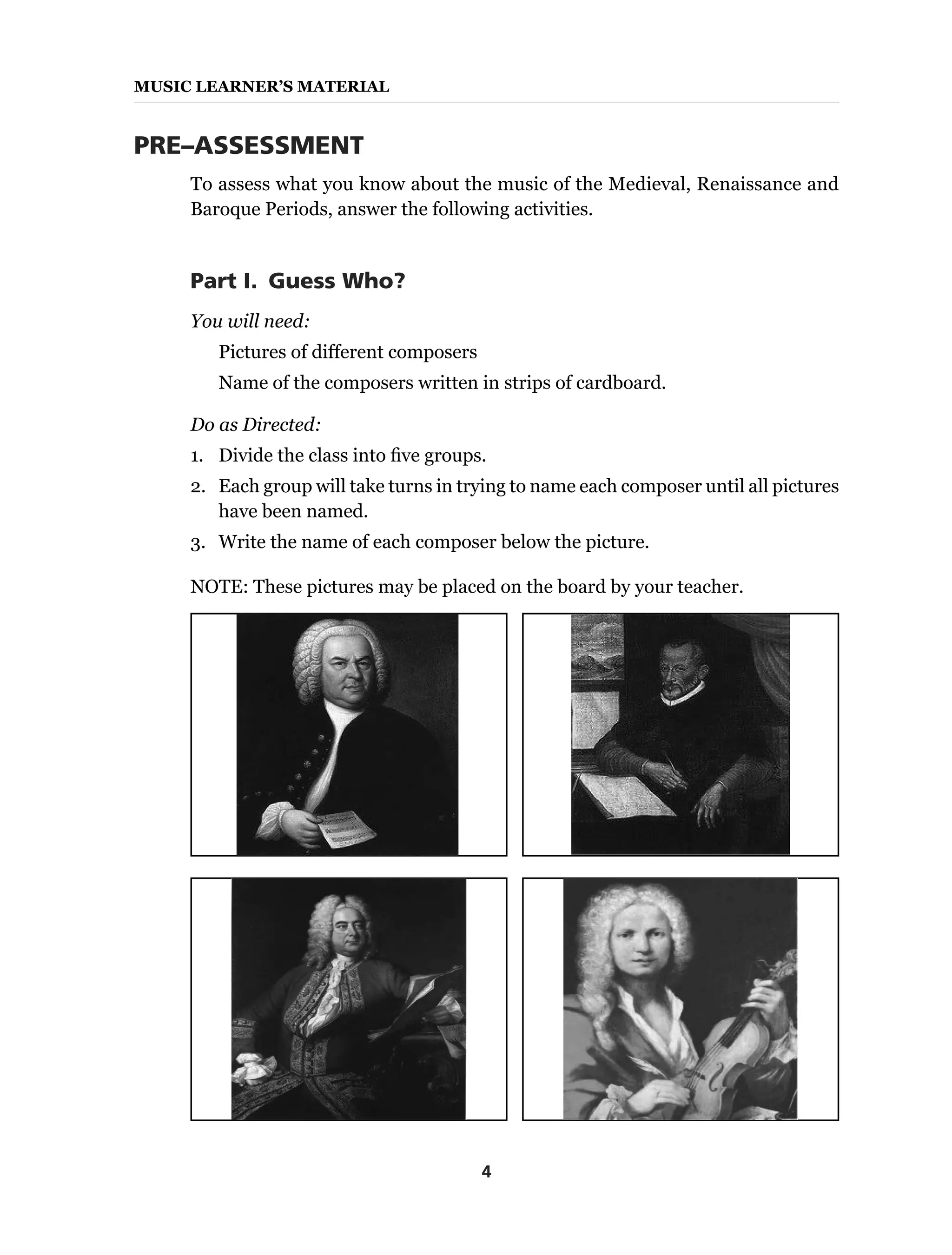4
MUSIC Learner’s Material
PRE–ASSESSMENT
To assess what you know about the music of the Medieval, Renaissance and
Baroque Periods, answer the following activities.
Part I.  Guess Who?
You will need:
Pictures of different composers
Name of the composers written in strips of cardboard.
Do as Directed:
1.	 Divide the class into five groups.
2.	 Each group will take turns in trying to name each composer until all pictures
have been named.
3.	 Write the name of each composer below the picture.
NOTE: These pictures may be placed on the board by your teacher.
 