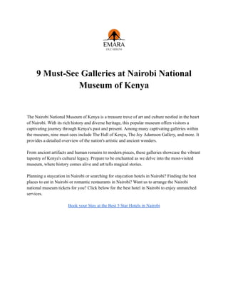 9 Must-See Galleries at Nairobi National
Museum of Kenya
The Nairobi National Museum of Kenya is a treasure trove of art and culture nestled in the heart
of Nairobi. With its rich history and diverse heritage, this popular museum offers visitors a
captivating journey through Kenya's past and present. Among many captivating galleries within
the museum, nine must-sees include The Hall of Kenya, The Joy Adamson Gallery, and more. It
provides a detailed overview of the nation's artistic and ancient wonders.
From ancient artifacts and human remains to modern pieces, these galleries showcase the vibrant
tapestry of Kenya's cultural legacy. Prepare to be enchanted as we delve into the most-visited
museum, where history comes alive and art tells magical stories.
Planning a staycation in Nairobi or searching for staycation hotels in Nairobi? Finding the best
places to eat in Nairobi or romantic restaurants in Nairobi? Want us to arrange the Nairobi
national museum tickets for you? Click below for the best hotel in Nairobi to enjoy unmatched
services.
Book your Stay at the Best 5 Star Hotels in Nairobi
 