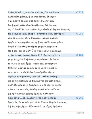 Ἐπιμέλεια κειμένου Ἰωάννης Καραδημητρόπουλος σελίς 15 ἐκ 81
ἄλλος δ’ οὔ τις μοι τόσον αἴτιος Οὐρανιώνων, Φ 275
ἀλλὰ φίλη μήτηρ, ἥ με ψεύδεσσιν ἔθελγεν·
ἥ μ’ ἔφατο Τρώων ὑπὸ τείχεϊ θωρηκτάων
λαιψηροῖς ὀλέεσθαι Ἀπόλλωνος βελέεσσιν.
ὥς μ’ ὄφελ’ Ἕκτωρ κτεῖναι ὃς ἐνθάδε γ’ ἔτραφ’ ἄριστος·
τώ κ’ ἀγαθὸς μὲν ἔπεφν’, ἀγαθὸν δέ κεν ἐξενάριξε· Φ 280
νῦν δέ με λευγαλέῳ θανάτῳ εἵμαρτο ἁλῶναι
ἐρχθέντ’ ἐν μεγάλῳ ποταμῷ ὡς παῖδα συφορβόν,
ὅν ῥά τ’ ἔναυλος ἀποέρσῃ χειμῶνι περῶντα.
Ὣς φάτο, τῷ δὲ μάλ’ ὦκα Ποσειδάων καὶ Ἀθήνη
στήτην ἐγγὺς ἰόντε, δέμας δ’ ἄνδρεσσιν ἐΐκτην, Φ 285
χειρὶ δὲ χεῖρα λαβόντες ἐπιστώσαντ’ ἐπέεσσι.
τοῖσι δὲ μύθων ἦρχε Ποσειδάων ἐνοσίχθων·
Πηλεΐδη μήτ’ ἄρ τι λίην τρέε μήτέ τι τάρβει·
τοίω γάρ τοι νῶϊ θεῶν ἐπιταῤῥόθω εἰμὲν
Ζηνὸς ἐπαινήσαντος ἐγὼ καὶ Παλλὰς Ἀθήνη· Φ 290
ὡς οὔ τοι ποταμῷ γε δαμήμεναι αἴσιμόν ἐστιν,
ἀλλ’ ὅδε μὲν τάχα λωφήσει, σὺ δὲ εἴσεαι αὐτός·
αὐτάρ τοι πυκινῶς ὑποθησόμεθ’ αἴ κε πίθηαι·
μὴ πρὶν παύειν χεῖρας ὁμοιΐου πολέμοιο
πρὶν κατὰ Ἰλιόφι κλυτὰ τείχεα λαὸν ἐέλσαι Φ 295
Τρωϊκόν, ὅς κε φύγῃσι· σὺ δ’ Ἕκτορι θυμὸν ἀπούρας
ἂψ ἐπὶ νῆας ἴμεν· δίδομεν δέ τοι εὖχος ἀρέσθαι.
 