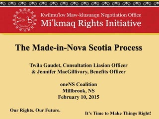 The Made-in-Nova Scotia Process
Twila Gaudet, Consultation Liasion Officer
& Jennifer MacGillivary, Benefits Officer
oneNS Coalition
Millbrook, NS
February 10, 2015
 