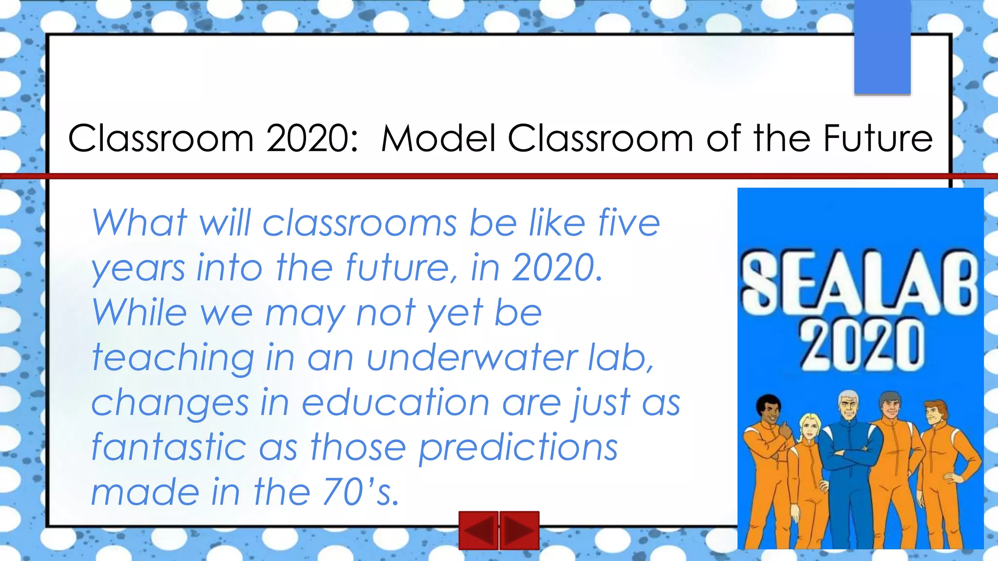 Classroom 2020: Model Classroom of the Future
What will classrooms be like five
years into the future, in 2020.
While we may not yet be
teaching in an underwater lab,
changes in education are just as
fantastic as those predictions
made in the 70’s.
 