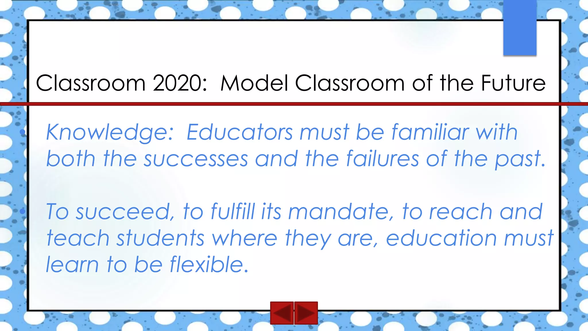 Classroom 2020: Model Classroom of the Future
• Knowledge: Educators must be familiar with
both the successes and the failures of the past.
• To succeed, to fulfill its mandate, to reach and
teach students where they are, education must
learn to be flexible.
 