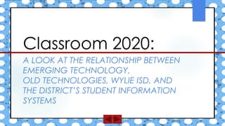 A LOOK AT THE RELATIONSHIP BETWEEN
EMERGING TECHNOLOGY,
OLD TECHNOLOGIES, WYLIE ISD, AND
THE DISTRICT’S STUDENT INFORMATION
SYSTEMS
Classroom 2020:
 