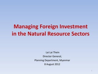 Managing Foreign Investment
in the Natural Resource Sectors

                   Lai Lai Thein
                Director General,
         Planning Department, Myanmar
                  8 August 2012

                                        1
 