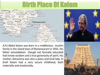 Birth Place Of Kalam

A.P.J.Abdul Kalam was born in a middleclass muslim
family in the island town of Rameswaram in 1931. His
father Jainulabdeen though not formally educated
had innate wisdom and a true generosity of spirit. His
mother, Ashiamma was also a pious and kind lady. In
brief Kalam had a very secure childhood, both
materially and emotionally.

 