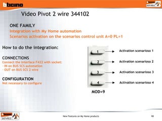 ONE FAMILY Integration with My Home automation Scenarios activation on the scenarios control unit A=0 PL=1 Activation scenarioso 1 MOD=9 Activation scenarioso 2 Activation scenarioso 3 Activation scenarioso 4 How to do the integration: CONNECTIONS Connect the interface F422 with socket: IN on BUS SCS automation OUT on BUS SCS 2 wire CONFIGURATION Not necessary to configure Video Pivot 2 wire 344102 1 2 3 4 