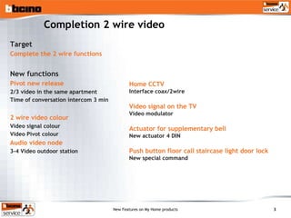 Completion 2 wire video Target Complete the 2 wire functions New functions Pivot new release 2/3 video in the same apartment Time of conversation intercom 3 min 2 wire video colour Video signal colour Video Pivot colour Audio video node 3-4 Video outdoor station Home CCTV Interface coax/2wire Video signal on the TV Video modulator Actuator for supplementary bell New actuator 4 DIN Push button floor call staircase light door lock  New special command 