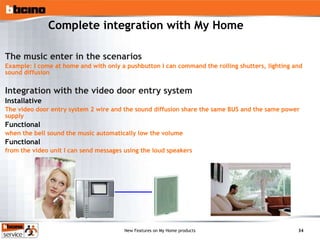 Complete integration with My Home The music enter in the scenarios Example: I come at home and with only a pushbutton I can command the rolling shutters, lighting and sound diffusion Integration with the video door entry system Installative   The video door entry system 2 wire and the sound diffusion share the same BUS and the same power supply Functional when the bell sound the music automatically low the volume Functional from the video unit I can send messages using the loud speakers 