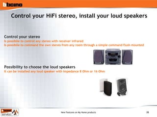 Control your HiFi stereo, install your loud speakers Control your stereo Is possibile to control any stereo with receiver infrared Is possibile to command the own stereo from any room through a simple command flush mounted Possibility to choose the loud speakers It can be installed any loud speaker with impedance 8 Ohm or 16 Ohm 