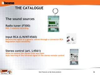 THE CATALOGUE The sound sources  Radio tuner (F500) RDS, 5 stations recording Input RCA (L/N/NT4560) Receive the signal of a generic stereo through a connector RCA Regulation input sensibility Stereo control (art. L4561) Allow to control the stereo from any room Auto learning of the infrared signal of the stereo remote control 