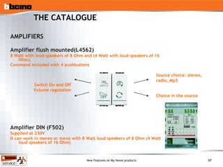 THE CATALOGUE AMPLIFIERS Amplifier flush mounted(L4562) 8 Watt with loud speakers of 8 Ohm and (4 Watt with loud speakers of 16 Ohm).  Command included with 4 pushbuttons Amplifier DIN (F502) Supplied at 230V It can work in stereo or mono with 8 Watt loud speakers of 8 Ohm (4 Watt loud speakers of 16 Ohm) Switch On and Off Volume regulation Source choice: stereo, radio, Mp3 Choice in the source 