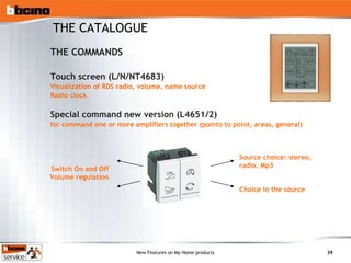 THE COMMANDS Touch screen (L/N/NT4683) Visualization of RDS radio, volume, name source Radio clock Special command new version (L4651/2) for command one or more amplifiers together (pointo to point, areas, general) THE CATALOGUE Switch On and Off Volume regulation Source choice: stereo, radio, Mp3 Choice in the source 