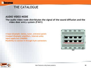 AUDIO VIDEO NODE The audio video node distribiutes the signal of the sound diffusion and the video door entry system (F441) 4 input (Example: stereo, tuner, entrance panel) 4 output (Example: amplifiers, internal units) input supply bus (346000) Possibility to connect it through 8 pin connectors THE CATALOGUE 