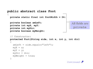 public abstract class Foot
{
private static final int footWidth = 24;
private boolean amLeft;
private int myX, myY;
private int myDir;
private boolean myWeight;
// Constructor:
protected Foot(String side, int x, int y, int dir)
{
amLeft = side.equals("left");
myX = x;
myY = y;
myDir = dir;
myWeight = true;
}
Continued 
All fields are
private
 
