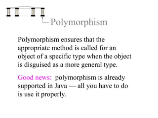 Polymorphism
Polymorphism ensures that the
appropriate method is called for an
object of a specific type when the object
is disguised as a more general type.
Good news: polymorphism is already
supported in Java — all you have to do
is use it properly.
 