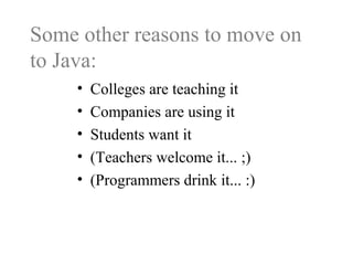 Some other reasons to move on
to Java:
• Colleges are teaching it
• Companies are using it
• Students want it
• (Teachers welcome it... ;)
• (Programmers drink it... :)
 