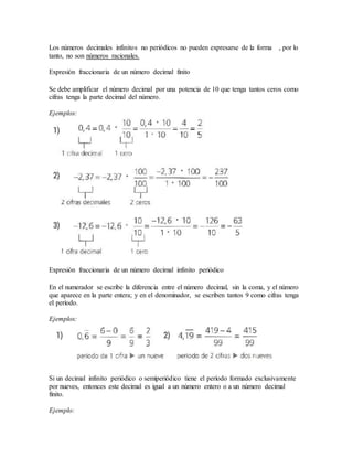 Los números decimales infinitos no periódicos no pueden expresarse de la forma , por lo
tanto, no son números racionales.
Expresión fraccionaria de un número decimal finito
Se debe amplificar el número decimal por una potencia de 10 que tenga tantos ceros como
cifras tenga la parte decimal del número.
Ejemplos:
Expresión fraccionaria de un número decimal infinito periódico
En el numerador se escribe la diferencia entre el número decimal, sin la coma, y el número
que aparece en la parte entera; y en el denominador, se escriben tantos 9 como cifras tenga
el período.
Ejemplos:
Si un decimal infinito periódico o semiperiódico tiene el período formado exclusivamente
por nueves, entonces este decimal es igual a un número entero o a un número decimal
finito.
Ejemplo:
 