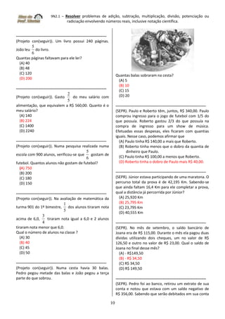 9N2.1 – Resolver problemas de adição, subtração, multiplicação, divisão, potenciação ou
radiciação envolvendo números reais, inclusive notação científica.
10
-----------------------------------------------------------------------
(Projeto con(seguir)). Um livro possui 240 páginas.
João leu
6
5
do livro.
Quantas páginas faltavam para ele ler?
(A) 40
(B) 48
(C) 120
(D) 200
-----------------------------------------------------------------------
(Projeto con(seguir)). Gasto
5
2
do meu salário com
alimentação, que equivalem a R$ 560,00. Quanto é o
meu salário?
(A) 140
(B) 224
(C) 1400
(D) 2240
-----------------------------------------------------------------------
(Projeto con(seguir)). Numa pesquisa realizada numa
escola com 900 alunos, verificou-se que
6
5
gostam de
futebol. Quantos alunos não gostam de futebol?
(A) 750
(B) 200
(C) 180
(D) 150
-----------------------------------------------------------------------
(Projeto con(seguir)). Na avaliação de matemática da
turma 901 do 1º bimestre,
5
1
dos alunos tiraram nota
acima de 6,0,
4
3
tiraram nota igual a 6,0 e 2 alunos
tiraram nota menor que 6,0.
Qual o número de alunos na classe ?
(A) 30
(B) 40
(C) 45
(D) 50
-----------------------------------------------------------------------
(Projeto con(seguir)). Numa cesta havia 30 balas.
Pedro pegou metade das balas e João pegou a terça
parte do que sobrou.
Quantas balas sobraram na cesta?
(A) 5
(B) 10
(C) 15
(D) 20
-----------------------------------------------------------------------
(SEPR). Paulo e Roberto têm, juntos, R$ 340,00. Paulo
comprou ingresso para o jogo de futebol com 1/5 do
que possuía. Roberto gastou 2/3 do que possuía na
compra de ingresso para um show de música.
Efetuadas essas despesas, eles ficaram com quantias
iguais. Nesse caso, podemos afirmar que
(A) Paulo tinha R$ 140,00 a mais que Roberto.
(B) Roberto tinha menos que o dobro da quantia de
dinheiro que Paulo.
(C) Paulo tinha R$ 100,00 a menos que Roberto.
(D) Roberto tinha o dobro de Paulo mais R$ 40,00.
-----------------------------------------------------------------------
(SEPR). Júnior estava participando de uma maratona. O
percurso total da prova é de 42,195 Km. Sabendo-se
que ainda faltam 16,4 Km para ele completar a prova,
qual a distância já percorrida por Júnior?
(A) 25,920 Km
(B) 25,795 Km
(C) 23,795 Km
(D) 40,555 Km
-----------------------------------------------------------------------
(SEPR). No mês de setembro, o saldo bancário de
Joana era de R$ 115,00. Durante o mês ela pagou duas
dívidas utilizando dois cheques, um no valor de R$
126,50 e outro no valor de R$ 23,00. Qual o saldo de
Joana no final desse mês?
(A) - R$149,50
(B) - R$ 34,50
(C) R$ 34,50
(D) R$ 149,50
-----------------------------------------------------------------------
(SEPR). Pedro foi ao banco, retirou um extrato de sua
conta e notou que estava com um saldo negativo de
R$ 356,00. Sabendo que serão debitados em sua conta
 