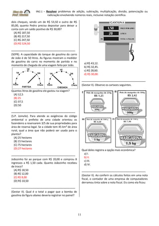 9N2.1 – Resolver problemas de adição, subtração, multiplicação, divisão, potenciação ou
radiciação envolvendo números reais, inclusive notação científica.
11
dois cheques, sendo um de R$ 53,50 e outro de R$
85,00, quanto Pedro precisa depositar para deixar a
conta com um saldo positivo de R$ 30,00?
(A) R$ 187,50
(B) R$ 217,50
(C) R$ 247,50
(D) R$ 524,50
-----------------------------------------------------------------------
(SEPR). A capacidade do tanque de gasolina do carro
de João é de 50 litros. As figuras mostram o medidor
de gasolina do carro no momento de partida e no
momento de chegada de uma viagem feita por João.
Quantos litros de gasolina ele gastou na viagem?
(A) 12,5
(B) 25
(C) 37,5
(D) 50
-----------------------------------------------------------------------
(S.P. Joinvile). Para atende as exigências do código
ambiental o prefeito de uma cidade orientou os
fazendeiro a reservarem 3/5 de sua propriedades para
área de reserva legal. Se a cidade tem 45 km² de área
rural, qual a área que não poderá ser usada para o
plantio?
(A) 25 hectares
(B) 15 hectares
(C) 75 hectares
(D) 27 hectares
-----------------------------------------------------------------------
Joãozinho foi ao parque com R$ 20,00 e comprou 8
ingressos a R$ 1,50 cada. Quanto Joãozinho recebeu
de troco?
(A) R$ 18,50
(B) R$ 12,00
(C) R$ 8,00
(D) R$ 10,50
-----------------------------------------------------------------------
(Gestar II). Qual é o total a pagar que a bomba de
gasolina da figura abaixo deveria registrar no painel?
a) R$ 43,12.
b) R$ 32,45.
c) R$ 28,60.
d) R$ 30,00.
-----------------------------------------------------------------------
(Gestar II). Observe os cartazes seguintes.
Qual deles registra a opção mais econômica?
a) I.
b) II.
c) III.
d) IV.
-----------------------------------------------------------------------
(Gestar II). Ao conferir os cálculos feitos em uma nota
fiscal, o contador de uma empresa de computadores
derramou tinta sobre a nota fiscal. Eis como ela ficou:
 