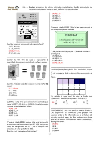 9N2.1 – Resolver problemas de adição, subtração, multiplicação, divisão, potenciação ou
radiciação envolvendo números reais, inclusive notação científica.
12
Qual é o preço do freezer cobrado na nota fiscal?
a) 629,50 reais.
b) 729,50 reais.
c) 829,50 reais.
d) 929,50 reais.
-----------------------------------------------------------------------
(Gestar II). Um litro de suco é equivalente à
quantidade de copos cheios indicada na figura abaixo.
Quantos litros de suco são necessários para encher 81
copos?
a) 13,5 litros.
b) 13 litros.
c) 12 litros.
d) 8,1 litros.
-----------------------------------------------------------------------
(MEARIM - MA). Beto quer comprar uma camiseta que
custa R$ 16,99. Ele já tem R$ 14,20. Para Beto poder
comprar a camiseta ainda faltam
(A) R$ 2,79
(B) R$ 15,57
(C) R$ 18,41
(D) R$ 31,19
-----------------------------------------------------------------------
(Prova da cidade 2011). Luciana foi a uma lanchonete
e comeu um cachorro quente por R$ 3,75, tomou um
copo de refrigerante por R$ 2,50 e comprou um
chocolate. O total gasto foi R$ 9,50.
Quantos reais ela pagou pelo chocolate?
(A) R$ 3,25
(B) R$ 3,35
(C) R$ 4,25
(D) R$15,75
-----------------------------------------------------------------------
(Prova da cidade 2011). Fábio foi ao supermercado e
viu uma promoção de sorvetes.
O preço que Fábio pagará por 12 potes de sorvete da
promoção é
(A) R$ 19,85.
(B) R$ 39,70.
(C) R$ 178,65.
(D) R$ 238,20.
-----------------------------------------------------------------------
(moderna) Uma plantação foi feita de modo a ocupar
5
2
da terça parte da área de um sítio, como mostra a
figura.
Em relação à área total do sítio, a fração que
representa a área ocupada por essa plantação é
(A)
15
2
(B)
15
5
(C)
3
2
(D)
15
10
-----------------------------------------------------------------------
(PROVA BRASIL). Uma casa tem 3,88 metros de altura.
Um engenheiro foi contratado para projetar um
segundo andar e foi informado que a prefeitura só
permite construir casas de dois andares com altura
igual a 7,80 metros. Qual deve ser a altura, em metros,
do segundo andar?
(A) 3,92
(B) 4
(C) 4,92
(D) 11,68
 