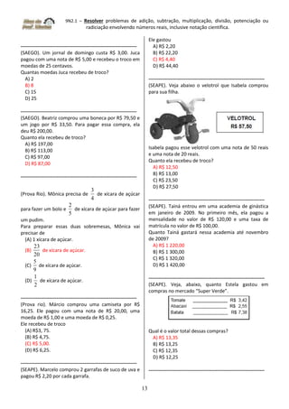 9N2.1 – Resolver problemas de adição, subtração, multiplicação, divisão, potenciação ou
radiciação envolvendo números reais, inclusive notação científica.
13
-----------------------------------------------------------------------
(SAEGO). Um jornal de domingo custa R$ 3,00. Juca
pagou com uma nota de R$ 5,00 e recebeu o troco em
moedas de 25 centavos.
Quantas moedas Juca recebeu de troco?
A) 2
B) 8
C) 15
D) 25
-----------------------------------------------------------------------
(SAEGO). Beatriz comprou uma boneca por R$ 79,50 e
um jogo por R$ 33,50. Para pagar essa compra, ela
deu R$ 200,00.
Quanto ela recebeu de troco?
A) R$ 197,00
B) R$ 113,00
C) R$ 97,00
D) R$ 87,00
-----------------------------------------------------------------------
(Prova Rio). Mônica precisa de
4
3
de xícara de açúcar
para fazer um bolo e
5
2
de xícara de açúcar para fazer
um pudim.
Para preparar essas duas sobremesas, Mônica vai
precisar de
(A) 1 xícara de açúcar.
(B)
20
23
de xícara de açúcar.
(C)
9
5
de xícara de açúcar.
(D)
2
1
de xícara de açúcar.
-----------------------------------------------------------------------
(Prova rio). Márcio comprou uma camiseta por R$
16,25. Ele pagou com uma nota de R$ 20,00, uma
moeda de R$ 1,00 e uma moeda de R$ 0,25.
Ele recebeu de troco
(A) R$3, 75.
(B) R$ 4,75.
(C) R$ 5,00.
(D) R$ 6,25.
-----------------------------------------------------------------------
(SEAPE). Marcelo comprou 2 garrafas de suco de uva e
pagou R$ 2,20 por cada garrafa.
Ele gastou
A) R$ 2,20
B) R$ 22,20
C) R$ 4,40
D) R$ 44,40
-----------------------------------------------------------------------
(SEAPE). Veja abaixo o velotrol que Isabela comprou
para sua filha.
Isabela pagou esse velotrol com uma nota de 50 reais
e uma nota de 20 reais.
Quanto ela recebeu de troco?
A) R$ 12,50
B) R$ 13,00
C) R$ 23,50
D) R$ 27,50
-----------------------------------------------------------------------
(SEAPE). Tainá entrou em uma academia de ginástica
em janeiro de 2009. No primeiro mês, ela pagou a
mensalidade no valor de R$ 120,00 e uma taxa de
matrícula no valor de R$ 100,00.
Quanto Tainá gastará nessa academia até novembro
de 2009?
A) R$ 1 220,00
B) R$ 1 300,00
C) R$ 1 320,00
D) R$ 1 420,00
-----------------------------------------------------------------------
(SEAPE). Veja, abaixo, quanto Estela gastou em
compras no mercado “Super Verde”.
Qual é o valor total dessas compras?
A) R$ 13,35
B) R$ 13,25
C) R$ 12,35
D) R$ 12,25
-----------------------------------------------------------------------
 