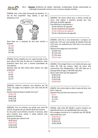 9N2.1 – Resolver problemas de adição, subtração, multiplicação, divisão, potenciação ou
radiciação envolvendo números reais, inclusive notação científica.
14
(PROEB). Ana e Bia estão brincando de desafios. É a
vez de Ana responder. Veja, abaixo, o que Bia
perguntou a ela:
Qual deve ser a resposta de Ana para acertar o
desafio?
A) 1,89
B) 2,11
C) 2,89
D) 2,99
-----------------------------------------------------------------------
(PROEB). Carlos trabalha em um supermercado e tem
que colocar 501 latas de óleo em 3 prateleiras. Cada
prateleira deve ficar com a mesma quantidade de
mercadorias.
Quantas latas de óleo Carlos deve colocar em cada
prateleira?
A) 107
B) 167
C) 170
D) 177
-----------------------------------------------------------------------
(SIMAVE). Catarina comprou uma lapiseira por R$
14,22. Ela pagou essa lapiseira com uma nota de R$
20,00.
Quanto Catarina deverá receber de troco?
A) R$ 5,78
B) R$ 5,88
C) R$ 6,78
D) R$ 6,88
-----------------------------------------------------------------------
(SIMAVE). Ana irá comprar um celular que custa R$
125,79. Ela ganha de sua mãe R$ 36,25 por semana.
Se ela juntar esse dinheiro durante 4 semanas, dará
para comprar esse celular e ainda sobrará uma
quantia em dinheiro.
Essa quantia que sobrará é de
A) R$ 18,31
B) R$ 19,21
C) R$ 21,69
D) R$ 22,38
-----------------------------------------------------------------------
(SIMAVE). No treino oficial para a última corrida de
carro, José obteve a primeira posição por uma
diferença de 0,003 segundo.
Essa diferença é equivalente a
A) três décimos de segundo.
B) três centésimos de segundo.
C) três milésimos de segundo.
D) três milionésimos de segundo.
-----------------------------------------------------------------------
(SAEMS). Carla foi a uma lanchonete e comprou um
pastel por 1,25 real, uma porção de batatas fritas por
2,37 reais, um sanduíche por 2,99 reais e um suco por
2,50 reais.
Quanto Carla pagou por esse lanche?
A) 6,86 reais.
B) 7,22 reais.
C) 7,91 reais.
D) 9,11 reais.
-----------------------------------------------------------------------
(SAEMS). Três amigos foram a um rodízio de pizza, que
cobra R$ 7,90 por pessoa. Além da pizza, eles
consumiram três refrigerantes, a R$ 1,30 cada um, e
duas garrafas de água, a R$ 0,90 cada uma.
Qual o valor total que eles pagaram?
A) R$ 10,10
B) R$ 27,40
C) R$ 27,60
D) R$ 29,40
-----------------------------------------------------------------------
(SAERS). Vera toma todos os dias 4 copos de leite, com
0,25 L cada um.
Quantos litros de leite Vera toma em 7 dias?
A) 7 L
B) 5,60 L
C) 1,75 L
D) 1 L
-----------------------------------------------------------------------
(SAERS). João tinha R$ 350,00 e queria comprar um
aparelho de som e um liquidificador para sua casa.
Ele conseguiu encontrar os 2 produtos por R$ 299,90.
João ainda ficou com
A) R$ 50,10
B) R$ 51,00
C) R$ 51,10
D) R$ 149,90
-----------------------------------------------------------------------
 