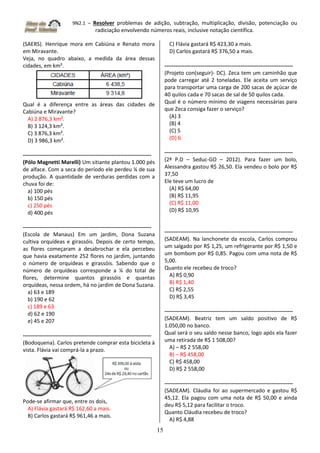 9N2.1 – Resolver problemas de adição, subtração, multiplicação, divisão, potenciação ou
radiciação envolvendo números reais, inclusive notação científica.
15
(SAERS). Henrique mora em Cabiúna e Renato mora
em Miravante.
Veja, no quadro abaixo, a medida da área dessas
cidades, em km².
Qual é a diferença entre as áreas das cidades de
Cabiúna e Miravante?
A) 2 876,3 km².
B) 3 124,3 km².
C) 3 876,3 km².
D) 3 986,3 km².
-----------------------------------------------------------------------
(Pólo Magnetti Marelli) Um sitiante plantou 1.000 pés
de alface. Com a seca do período ele perdeu ¼ de sua
produção. A quantidade de verduras perdidas com a
chuva foi de:
a) 100 pés
b) 150 pés
c) 250 pés
d) 400 pés
-----------------------------------------------------------------------
(Escola de Manaus) Em um jardim, Dona Suzana
cultiva orquídeas e girassóis. Depois de certo tempo,
as flores começaram a desabrochar e ela percebeu
que havia exatamente 252 flores no jardim, juntando
o número de orquídeas e girassóis. Sabendo que o
número de orquídeas corresponde a ¼ do total de
flores, determine quantos girassóis e quantas
orquídeas, nessa ordem, há no jardim de Dona Suzana.
a) 63 e 189
b) 190 e 62
c) 189 e 63
d) 62 e 190
e) 45 e 207
-----------------------------------------------------------------------
(Bodoquena). Carlos pretende comprar esta bicicleta à
vista. Flávia vai comprá-la a prazo.
Pode-se afirmar que, entre os dois,
A) Flávia gastará R$ 162,60 a mais.
B) Carlos gastará R$ 961,46 a mais.
C) Flávia gastará R$ 423,30 a mais.
D) Carlos gastará R$ 376,50 a mais.
-----------------------------------------------------------------------
(Projeto con(seguir)- DC). Zeca tem um caminhão que
pode carregar até 2 toneladas. Ele aceita um serviço
para transportar uma carga de 200 sacas de açúcar de
40 quilos cada e 70 sacas de sal de 50 quilos cada.
Qual é o número mínimo de viagens necessárias para
que Zeca consiga fazer o serviço?
(A) 3
(B) 4
(C) 5
(D) 6
-----------------------------------------------------------------------
(2ª P.D – Seduc-GO – 2012). Para fazer um bolo,
Alessandra gastou R$ 26,50. Ela vendeu o bolo por R$
37,50
Ele teve um lucro de
(A) R$ 64,00
(B) R$ 11,95
(C) R$ 11,00
(D) R$ 10,95
-----------------------------------------------------------------------
(SADEAM). Na lanchonete da escola, Carlos comprou
um salgado por R$ 1,25, um refrigerante por R$ 1,50 e
um bombom por R$ 0,85. Pagou com uma nota de R$
5,00.
Quanto ele recebeu de troco?
A) R$ 0,90
B) R$ 1,40
C) R$ 2,55
D) R$ 3,45
-----------------------------------------------------------------------
(SADEAM). Beatriz tem um saldo positivo de R$
1.050,00 no banco.
Qual será o seu saldo nesse banco, logo após ela fazer
uma retirada de R$ 1 508,00?
A) – R$ 2 558,00
B) – R$ 458,00
C) R$ 458,00
D) R$ 2 558,00
-----------------------------------------------------------------------
(SADEAM). Cláudia foi ao supermercado e gastou R$
45,12. Ela pagou com uma nota de R$ 50,00 e ainda
deu R$ 5,12 para facilitar o troco.
Quanto Cláudia recebeu de troco?
A) R$ 4,88
 